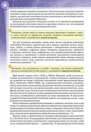 80
нітних моментів окремих електронів. Оскільки власні магнітні моменти
протонів та ядра значно менші від магнітних моментів електронів, то вва­
жають, що магнітні властивості атома визначаються магнітними власти­
востями його електронної оболонки.
Залежно від кількості електронів в атомі та їх взаємного розміщення
на електронних оболонках навколо ядра може статися так, що сумарний
магнітний момент атома дорівнюватиме нулю.
Речовини, атоми яких не мають власного магнітного моменту, тобто
у яких спінові та орбітальні магнітні моменти електронів взаємно
скомпенсовані, називаються діамагнетиками.
До них належать речовини, атоми яких мають повністю забудовані
електронні оболонки: інертні гази, азот, водень, кремній, вісмут, цинк,
мідь, срібло, а також багато органічних і неорганічних сполук (вода,
ацетон, гліцерин, нафталін тощо). Усередині діамагнетика, внесеного
в зов­нішнє магнітне поле, відбувається так званий діамагнітний ефект,
що полягає у виникненні в атомів речовини індукованого (наведеного)
магнітного моменту, який завжди напрямлений проти вектора індукції
магнітного поля, тому відносна магнітна проникність діамагнетиків
менша від одиниці (μ < 1).
Речовини, що складаються з атомів і молекул, які мають відмінний
від нуля власний магнітний момент, називаються парамагнетиками.
Цей термін уперше ввів у 1845 р. Майкл Фарадей, який поділив ре­
човини на діамагнітні й парамагнітні, а перше пояснення парамагнетиз­
му розробив на основі класичної електронної теорії французький фізик
Поль  Ланжевен (1872–1946). До парамагнетиків належать речовини,
атоми яких мають незаповнену внутрішню оболонку (алюміній, кальцій)
або непарну кількість електронів (натрій), деякі метали (платина, воль­
фрам), кисень тощо. За відсутності зовнішнього магнітного поля відмінні
від нуля магнітні моменти атомів парамагнітної речовини під дією тепло­
вого руху розміщуються рівномірно за всіма напрямками. У результаті
сумарний макроскопічний магнітний момент тіла дорівнює нулю, і воно
виявляється ненамагніченим.
Після внесення парамагнітної речовини в зовнішнє магнітне поле в ній
поряд із слабким діамагнітним ефектом відбувається переважна орієнтація
елементарних магнітних моментів атомів у напрямку цього поля. Тому па­
рамагнетики намагнічуються вздовж зовнішнього поля і, отже, підсилюють
його, їхня магнітна проникність трохи більша за одиницю (μ > 1).
Зразки з пара- і діамагнетика по-різному себе поводять у разі внесення
їх у магнітне поле. В однорідному магнітному полі видовжений зразок з
діамагнітної речовини розміщується перпендикулярно до силових ліній
поля, парамагнітний зразок — уздовж них. У неоднорідному магнітному
 
