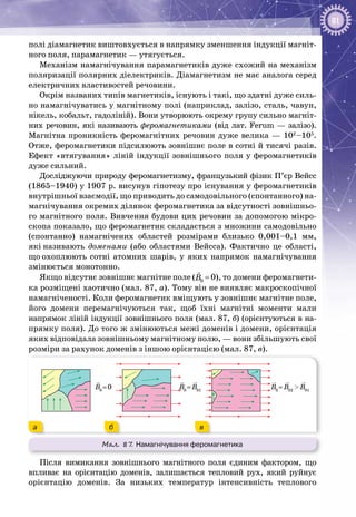 81
полі діамагнетик виштовхується в напрямку зменшення індукції магніт­
ного поля, парамагнетик — утягується.
Механізм намагнічування парамагнетиків дуже схожий на механізм
поляризації полярних діелектриків. Діамагнетизм не має аналога серед
електричних властивостей речовини.
Окрім названих типів магнетиків, існують і такі, що здатні дуже силь­
но намагнічуватись у магнітному полі (наприклад, залізо, сталь, чавун,
нікель, кобальт, гадоліній). Вони утворюють окрему групу сильно магніт­
них речовин, які називають феромагнетиками (від лат. Ferum — залізо).
Магнітна проникність феромагнітних речовин дуже велика — 102
–105
.
Отже, феромагнетики підсилюють зовнішнє поле в сотні й тисячі разів.
Ефект «втягування» ліній індукції зовнішнього поля у феромагнетиків
дуже сильний.
Досліджуючи природу феромагнетизму, французький фізик П’єр Вейсс
(1865–1940) у 1907 р. висунув гіпотезу про існування у феро­магнетиків
внутрішньої взаємодії, що приводить до самодовільного (спонтанного) на­
магнічування окремих ділянок феромагнетика за відсутності зовнішньо­
го магнітного поля. Вивчення будови цих речовин за допомогою мікро­
скопа показало, що феромагнетик складається з множини самодовільно
(спонтанно) намагнічених областей розмірами близько 0,001–0,1  мм,
які називають доменами (або областями Вейсса). Фактично це області,
що охоплюють сотні атомних шарів, у яких напрямок намагнічування
змінюється монотонно.
Якщо відсутнє зовнішнє магнітне поле ( 0B

 = 0), то домени феромагнети­
ка розміщені хаотично (мал. 87, а). Тому він не виявляє макроскопічної
намагніченості. Коли феромагнетик вміщують у зовнішнє магнітне поле,
його домени перемагнічуються так, щоб їхні магнітні моменти мали
напрямок ліній індукції зовнішнього поля (мал. 87, б) (орієнтуються в на­
прямку поля). До того ж змінюються межі доменів і домени, орієнтація
яких відповідала зовнішньому магнітному полю, — вони збільшують свої
розміри за рахунок доменів з іншою орієнтацією (мал. 87, в).
Мал. 87. Намагнічування феромагнетика
B0
= 0 B0
= B01
B0
= B02
> B01
а б в
Після вимикання зовнішнього магнітного поля єдиним фактором, що
впливає на орієнтацію доменів, залишається тепловий рух, який руйнує
орієнтацію доменів. За низьких температур інтенсивність теплового
 