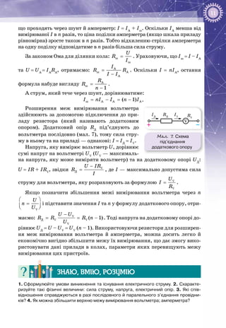11
що проходять через шунт й амперметр: І = ІА
+ Іш
. Оскільки ІА
менша від
вимірюваної І в n разів, то ціна поділки амперметра (якщо шкала приладу
рівномірна) зросте також в n разів. Тобто відхиленню стрілки амперметра
на одну поділку відповідатиме в n разів більша сила струму.
За законом Ома для ділянки кола: ø
ø
U
R
I
= . Ураховуючи, що Іш
= І – ІА
та U = UA 
= IA
RA
, отримаємо: A
ø A
A
I
R R
I I
=
−
. Оскільки І = nІА
, остання
формула набуде вигляду A
ø
1
R
R
n
=
−
.
А струм, який тече через шунт, дорівнюватиме:
ø A A A( 1)I nI I n I= − = − .
Розширення меж вимірювання вольтметра
здійснюють за допомогою підключення до при­
ладу резистора (який називають додатковим
опором). Додатковий опір RД
під’єднують до
вольтметра послідовно (мал. 7), тому сила стру­
му в ньому та на приладі — однакові: І = ІД
 = ІV
.
Напруга, яку вимірює вольтметр U, дорівнює
сумі напруг на вольтметрі UV
(UV
— максималь­
на напруга, яку може виміряти вольтметр) та на додатковому опорі UД
:
U = IR + IRV
, звідки V
Ä
U IR
R
I
−
= , де І — максимально допустима сила
струму для вольтметра, яку розраховують за формулою V
V
U
I
R
= .
Якщо позначити збільшення межі вимірювання вольтметра через n
V
U
n
U
 
=  
і підставити значення І та n у формулу додаткового опору, отри­
маємо: V
Ä V V
V
( 1)
U U
R R R n
U
−
= = − . Тоді напруга на додатковому опорі до­
рівнює UД
 = U – UV
 = UV
 (n – 1). Використовуючи резистори для розширен­
ня меж вимірювання вольтметра й амперметра, можна досить легко й
економічно вигідно збільшити межу їх вимірювання, що дає змогу вико­
ристовувати дані прилади в колах, параметри яких перевищують межу
вимірювання цих пристроїв.
Знаю, вмію, розумію
1. Сформулюйте умови виникнення та існування електричного струму. 2. Схаракте-
ризуйте такі фізичні величини: сила струму, напруга, електричний опір. 3. Які спів­
відношення справджуються в разі послідовного й паралельного з’єднання провідни-
ків? 4. Як можна збільшити верхню межу вимірювання вольтметра; амперметра?
Мал. 7. Схема
під’єднання
додаткового опору
–+
V
RV
RД
IД
IV
 