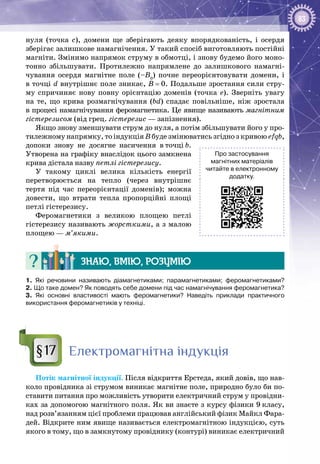 83
нуля (точка с), домени ще зберігають деяку впорядкованість, і осердя
зберігає залишкове намагнічення. У такий спосіб виготовляють постійні
магніти. Змінимо напрямок струму в обмотці, і знову будемо його моно­
тонно збільшувати. Протилежно напрямлене до залишкового намагні­
чування осердя магнітне поле (–В0
) почне переорієнтовувати домени, і
в точці d внутрішнє поле зникає, В = 0. Подальше зростання сили стру­
му спричиняє нову повну орієнтацію доменів (точка е). Зверніть увагу
на те, що крива розмагнічування (bd) спадає повільніше, ніж зростала
в процесі намагнічування феромагнетика. Це явище називають магнітним
гістерезисом (від грец. гістерезис — запізнення).
Якщо знову зменшувати струм до нуля, а потім збільшувати його у про­
тилежному напрямку, то індукція В буде змінюватись згідно з кривою efqb,
допоки знову не досягне насичення в точці b.
Утворена на графіку внаслідок цього замкнена
крива дістала назву петлі гістерезису.
У такому циклі велика кількість енергії
перетворюється на тепло (через внутрішнє
тертя під час переорієнтації доменів); можна
довести, що втрати тепла пропорційні площі
петлі гістерезису.
Феромагнетики з великою площею петлі
гістерезису називають жорсткими, а з малою
площею — м’якими.
Знаю, вмію, розумію
1.  Які речовини називають діамагнетиками; парамагнетиками; феромагнетиками?
2. Що таке домен? Як поводять себе домени під час намагнічування феромагнетика?
3.  Які основні властивості мають феромагнетики? Наведіть приклади практичного
використання феромагнетиків у техніці.
Електромагнітна індукція
Потік магнітної індукції. Після відкриття Ерстеда, який довів, що нав­
коло провідника зі струмом виникає магнітне поле, природно було би по­
ставити питання про можливість утворити електричний струм у провідни­
ках за допомогою магнітного поля. Як ви знаєте з курсу фізики 9 класу,
над розв’язанням цієї проблеми працював англійський фізик Майкл Фара­
дей. Відкрите ним явище називається електромагнітною індукцією, суть
якого в тому, що в замкнутому провіднику (контурі) виникає електричний
§17
Про застосування
магнітних матеріалів
читайте в електронному
додатку.
 