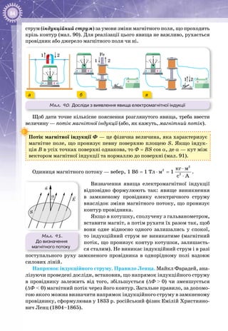 84
струм (індукційний струм) за умови зміни магнітного поля, що проходить
крізь контур (мал. 90). Для реалізації цього явища не важливо, рухається
провідник або джерело магнітного поля чи ні.
Мал. 90. Досліди з виявлення явища електромагнітної індукції
+–
0
+–
01
1
1 2
2
2 Fe
+ –+ –
+–
0
а б в
Щоб дати точне кількісне пояснення розглянутого явища, треба ввести
величину — потік магнітної індукції (або, як кажуть, магнітний потік).
Потік магнітної індукції Ф — це фізична величина, яка характеризує
магнітне поле, що пронизує певну поверхню площею S. Якщо індук­
ція В в усіх точках поверхні однакова, то Ф = BS cos a, де α — кут між
вектором магнітної індукції та нормаллю до поверхні (мал. 91).
Одиниця магнітного потоку — вебер,
2
2
2
êã ì
Âá Òë ì1 1 1
c A
⋅
= ⋅ =
⋅
.
Визначення явища електромагнітної індукції
відповідно формулюють так: явище виникнення
в замкненому провіднику електричного струму
внаслідок зміни магнітного потоку, що пронизує
контур провідника.
Якщо в котушку, сполучену з гальванометром,
вставити магніт, а потім рухати їх разом так, щоб
вони одне відносно одного залишались у спокої,
то індукційний струм не виникатиме (магнітний
потік, що пронизує контур котушки, залишаєть­
ся сталим). Не виникає індукційний струм і в разі
поступального руху замкненого провідника в однорідному полі вздовж
силових ліній.
Напрямок індукційного струму. Правило Ленца. Майкл Фарадей, ана­
лізуючи проведені досліди, встановив, що напрямок індукційного струму
в провіднику залежить від того, збільшується (∆Ф > 0) чи зменшується
(∆Ф < 0) магнітний потік через його контур. Загальне правило, за допомо­
гою якого можна визначити напрямок індукційного струму в замкненому
провіднику, сформулював у 1833 р. російський фізик Емілій Християно­
вич Ленц (1804–1865).
Мал. 91.
До визначення
магнітного потоку
E
S
α
n
 