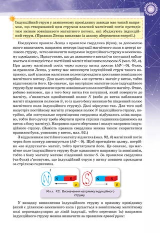 85
Індукційний струм у замкненому провіднику завжди має такий напря­
мок, що створюваний цим струмом власний магнітний потік протидіє
тим змінам зовнішнього магнітного потоку, які збуджують індукцій­
ний струм. (Правило Ленца випливає із закону збереження енергії.)
Поєднуючи правило Ленца з правилом свердлика (букв), за допомогою
якого визначають напрямок вектора індукції магнітного поля в центрі ко­
лового струму, легко визначити напрямок індукційного струму в замкнено­
му провіднику. Припустимо, що до замкненого витка (чи котушки) набли­
жається зі швидкістю v постійний магніт північним полюсом N (мал. 92, а).
При цьому магнітний потік через контур витка зростає (∆Ф > 0). Отже,
за правилом Ленца, у витку має виникнути індукційний струм такого на­
прямку, щоб власним магнітним полем протидіяти зростанню зовнішнього
магнітного потоку. Для цього потрібно «не пустити» магніт у виток, тобто
відштовхнути його. Це означає, що внутрішнє магнітне поле індукційного
струму буде напрямлене проти зовнішнього поля постійного магніту. Отже,
робимо висновок, що з того боку витка (чи котушки), який повернуто до
магніту, з’являється однойменний полюс N (якби до витка наближався
магніт південним полюсом S, то із цього боку виникав би південний полюс
магнітного поля індукційного струму). Далі міркуємо так. Для того щоб
назустріч постійному магніту утворився полюс N індукційного струму, по­
трібно, аби поступальне переміщення свердлика відбувалось зліва-напра­
во, тобто його ручку треба обертати проти стрілки годинника (дивимось на
виток з боку магніту). Напрямок цього обертання і вказує напрямок індук­
ційного струму. (Замість правила свердлика можна також скористатися
правилом букв, уписаних у виток, мал. 92.)
З віддаленням постійного магніту від витка (мал. 92, б) магнітний потік
через його контур зменшується (∆Ф < 0). Щоб протидіяти цьому, потріб­
но «не відпускати» магніт, тобто притягувати його. Це означає, що маг­
нітне поле індукційного струму буде однакового напрямку із зовнішнім,
тобто з боку магніту матиме південний полюс S. За правилом свердлика
(чи букв) з’ясовуємо, що індукційний струм у витку повинен проходити
за стрілкою годинника.
Мал. 92. Визначення напрямку індукційного
струму
I
I
SN
SN
I
I
SN
SN
а б
У випадку виникнення індукційного струму в прямому провіднику
(який є ділянкою замкненого кола і рухається в зов­нішньому магнітному
полі перпендикулярно до ліній індукції, тобто перетинає їх) напрямок
індукційного струму можна визначити за правилом правої руки:
 