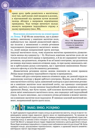 86
праву руку треба розмістити в магнітному
полі так, щоб силові лінії входили в долоню,
а відставлений під прямим кутом великий
палець збігався з напрямом переміщення
провідника. Тоді чотири витягнуті пальці
вкажуть напрямок індукційного струму в
цьому провіднику (мал. 93).
Пояснення діамагнетизму на основі прави­
ла Ленца. У (§ 16) ми зазначили, що в діамаг­
нетику, внесеному у зовнішнє магнітне поле,
відбувається так званий діамагнітний ефект,
що полягає у виникненні в атомів речовини
індукованого (наведеного) магнітного момен­
ту, який завжди напрямлений проти вектора
індукції магнітного поля, тому відносна маг­нітна проникність діамагне­
тиків менша від одиниці (µ < 1). Оскільки зов­нішнє магнітне поле діє не
тільки на вільні носії заряду в провіднику, а й на всі заряджені частинки
речовини, що рухаються, зокрема й на зв’язані електрони, що рухаються
на певних відстанях навколо атомних ядер, то при цьому виникають змі­
ни в орбітальних рухах електронів, що є причиною виникнення діамаг-
нітного ефекту в усіх без винятку речовинах.
Діамагнетизм речовини якісно можна пояснити на основі правила
Ленца щодо напрямку індукційного струму в провідниках.
Уявімо собі рух електрона навколо атомного ядра, як деякий струм по
замкненому контуру у формі орбіталі електрона. Відомо, що зі збільшен­
ням магнітного потоку крізь замкнений контур (а в разі внесення речови­
ни в зовнішнє магнітне поле магнітний потік, що пронизує електронні
орбіти, зростає), у ньому виникає індукційний струм, напрямок якого, за
правилом Ленца, має бути таким, щоб власним магнітним полем проти­
діяти зміні зовнішнього магнітного поля, яка породжує цей індукційний
струм. Із цього випливає, що в кожного атома речовини в момент внесен­
ня в зов­нішнє магнітне поле індукцією B

виникає власний магнітний мо­
мент, напрямлений проти цього поля.
Знаю, вмію, розумію
1. Щоб одержати індукційний струм у кільці за допомогою магніту, кільце й магніт пе-
реміщували разом (один відносно одного вони не переміщувалися). Чи виникав за
таких умов індукційний струм у кільці? 2. Чи завжди утворюється індукційний струм у ме-
талевому кільці зі зміною в його площині: а) магнітного потоку; б) індукції магнітного
поля? 3. Магніт у вакуумі вільно падає південним полюсом у центр дротяного кільця.
Яким буде напрямок індукційного струму в разі наближення магніту до кільця? 4. Крізь
провідне кільце, розташоване горизонтально, падають з однакової висоти алюмініє-
вий брусок і магніт. Що впаде першим?
Мал. 93. Визначення
напрямку індукційного
струму за правилом
правої руки
N
S
I
Переміщення
провідника
 