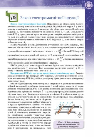 87
Закон електромагнітної індукції
Закон електромагнітної індукції. Перейдемо до кількісного форму­
лювання закону електромагнітної індукції. Індукційний струм Ii
у замк­
неному провіднику опором R виникає під дією електрорушійної сили
індукції εi
, яку можна виразити за законом Ома: i iI Rε = . Оскільки та
само ЕРС у провідниках з різними опорами створює неоднакові струми,
то для кількісної характеристики явища електромагнітної індукції
зручніше користуватися величиною ЕРС індукції εi
, а не силою індук­
ційного струму Ii
.
Майкл  Фарадей у ході досліджень установив, що ЕРС індукції, яка
виникає під час зміни магнітного потоку через контур провідника, прямо
пропорційна швидкості зміни цього потоку i
Ô
t
∆
ε =
∆
. Якщо ЕРС індукції
спостерігається в котушці з N витків, то її величина буде відповідно в N
разів більшою, ніж для одного витка, тобто i
Ô
N
t
∆
ε =
∆
. Цей вираз матема­
тично виражає закон електромагнітної індукції.
ЕРС індукції, як і електрорушійна сила будь-якого іншого походжен­
ня, вимірюється у вольтах. Тоді одиницю магнітного потоку в СІ  —
вебер — можна записати так: 1 Вб = 1 В · с.
Виникнення ЕРС під час руху провідника в магнітному полі. Зверне­
мося до питання про природу ЕРС індукції. Спочатку розглянемо меха­
нізм виникнення ЕРС індукції під час руху провідника в стаціонарному
магнітному полі.
Нехай в однорідному магнітному полі індукцією В розміщено прямолі­
нійний металевий провідник довжиною l, який може ковзати по пара­
лельних стержнях (мал. 94). При цьому швидкість руху провідника v на­
прямлена під кутом α до вектора B

. Під час руху провідника зі швидкістю
v будуть рухатись і його власні електрони та йони. А оскільки вони руха­
ються в магнітному полі, то на кожний йон та електрон діє сила Лоренца.
Якщо йони під впливом сили Лоренца
не покидають положень стійкої рівноваги
у вузлах кристалічної ґратки, то вільні
електрони провідника зміщуються до од­
ного його кінця А, залишаючи на другому
кінці В  надлишок позитивних зарядів.
Це розділення зарядів триватиме доти,
поки вони не створять усередині провідни­
ка таке електростатичне поле (напрямлене
від В до А), у якому на електричні заряди
провідника діятиме сила, рівна за значен­
ням і протилежна за напрямком силі
§18
Мал. 94. До пояснення
механізму виникнення ЕРС
у рухомому провіднику
v
B
α
B
G
A
 