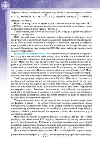88
Лоренца. Отже, зміщення електронів до кінця А припиниться за умови:
Fe
= FЛ
. Оскільки e
U
F eE e
l
= = , а FЛ
 = evB sin a, маємо: sin
U
e evB
l
= α,
звідки U = Blv sin a.
Оскільки напруга на полюсах в разі розімкненого кола дорівнює ЕРС,
то ЕРС індукції, яка виникає в провіднику під час його руху в магнітному
полі, визначається формулою εi
 = Blv sin a.
Таким чином, причиною виникнення ЕРС індукції в рухомому провід-
нику є сила Лоренца.
ЕРС індукції такої природи виникає в будь-якому провіднику, коли
він рухається в магнітному полі так, що його швидкість перпендикуляр­
на до його власної довжини й утворює з вектором індукції магнітного
поля кут α (іншими словами, коли він перетинає лінії індукції магнітно­
го поля). Провідник стає джерелом ЕРС. Цю властивість використовують
на електростанціях.
Індукційне електричне поле. Розглянемо випадок утворення індукцій­
ного струму в замкненому провіднику, коли змінюється магнітний потік
через площину, обмежену цим провідником, але ніякого відносного руху
немає. Магнітне поле, що пронизує контур, у цьому випадку привести за­
ряди в рух не може, оскільки воно діє лише на рухомі заряди (зрозуміло,
хаотичний тепловий рух не враховуємо). Проте на нерухомі заряди може
діяти електричне поле. Якщо це так, то звідки це поле з’являється? Мож­
ливо, саме змінне магнітне поле може створювати (індукувати) електрич­
не поле, яке вже й збуджує в замкненому провіднику індукційний струм?
Таке припущення вперше висловив Джеймс  Максвелл. Розвиваючи
цю ідею, він створив теорію електромагнітного поля, яка була підтвер­
джена багатьма дослідами. За теорією Максвелла, у просторі, у якому
існує змінне магнітне поле, обов’язково виникає так зване індукційне
електричне поле. Водночас виникнення індукційного електричного
поля ніяк не пов’язане з наявністю в даній частині простору провідни­
ка. Наявність провідника лише дає змогу виявити це поле за збудженим
індукційним електричним струмом.
Тепер явище електромагнітної індукції постає перед нами в новому світ­
лі. Головне в ньому  — це процес утворення змінним магнітним полем
індукційного електричного поля. Суть явища електромагнітної індукції
в нерухомому провіднику полягає не стільки у виникненні індукційного
струму, скільки у виникненні електричного поля, яке приводить у рух
електричні заряди.
Видатний німецький дослідник Герман Гельмгольц (1821–1894) вивів
формулу для обчислення ЕРС індукції теоретично із закону збереження
енергії. Спробуймо й ми. Умістимо в однорідне магнітне поле індукцією В
провідник довжиною Δl й опором R, який є ділянкою замкненого кола АВСD
(мал. 95). Опором з’єднувальних провідників ВС, СD і АD знехтуємо.
Джерело постійного струму, що має ЕРС ε та внутрішній опір r, створює
у замкненому колі струм I
R r
ε
=
+
, який у провіднику проходить перпенди­
 