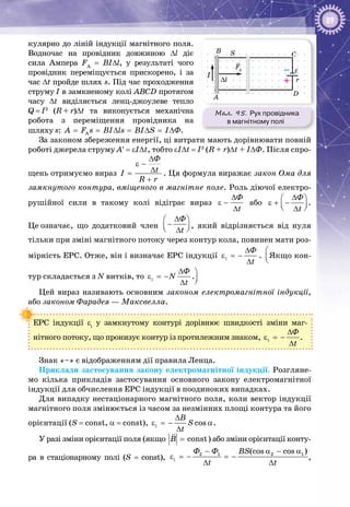 89
кулярно до ліній індукції магнітного поля.
Водночас на провідник довжиною Δl діє
сила Ампера FA
= BIΔl, у результаті чого
провідник переміщується прискорено, і за
час Δt пройде шлях s. Під час проходження
струму І в замк­неному колі АВСD протягом
часу Δt виділяється ленц-джоулеве тепло
Q = I2
(R + r)Δt та виконується механічна
робота з переміщення провідника на
шляху s: AÀ F s BI ls BI S I Ô= = ∆ = ∆ = ∆ .
За законом збереження енергії, ці витрати мають дорівнювати повній
роботі джерела струму A′ = εIΔt, тобто εIΔt = I2
(R + r)Δt + IΔФ. Після спро­
щень отримуємо вираз
Ô
tI
R r
∆
ε −
∆=
+
. Ця формула виражає закон Ома для
замк­нутого контура, вміщеного в магнітне поле. Роль діючої електро­
рушійної сили в такому колі відіграє вираз
Ô
t
∆
ε −
∆
або
Ô
t
∆ 
ε + −  ∆
.
Це означає, що додатковий член
Ô
t
∆ 
−  ∆
, який відрізняється від нуля
тільки при зміні магнітного потоку через контур кола, повинен мати роз­
мірність ЕРС. Отже, він і визначає ЕРС індукції i
Ô
t
∆
ε =−
∆
.
Ô
t
∆ 
−  ∆
Якщо кон­
тур складається з N витків, то i
Ô
N
t
∆
ε =−
∆
.
Ô
t
∆ 
−  ∆
Цей вираз називають основним законом електромагнітної індукції,
або законом Фарадея — Максвелла.
ЕРС індукції εі
у замкнутому контурі дорівнює швидкості зміни маг­
нітного потоку, що пронизує контур із протилежним знаком, i
Ô
t
∆
ε =−
∆
.
Знак «–» є відображенням дії правила Ленца.
Приклади застосування закону електромагнітної індукції. Розгляне­
мо кілька прикладів застосування основного закону електромагнітної
індукції для обчислення ЕРС індукції в поодиноких випадках.
Для випадку нестаціонарного магнітного поля, коли вектор індукції
магнітного поля змінюється із часом за незмінних площі контура та його
орієнтації (S = const, a = const), i cos
B
S
t
∆
ε =− α
∆
.
У разі зміни орієнтації поля (якщо constB =

) або зміни орієнтації конту­
ра в стаціонарному полі (S = const),
2 1 2 1
i
(cos cos )Ô Ô BS
t t
− α − α
ε =− =−
∆ ∆
,
Мал. 95. Рух провідника
в магнітному полі
I
B S C
D
A
∆l
FA
r
ε–
+
 
