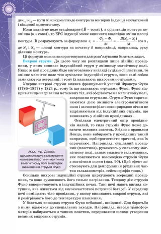 90
де α1
і α2
 — кути між нормаллю до контура та вектором індукції в початковий
і кінцевий моменти часу.
Коли магнітне поле стаціонарне ( constB =

), а орієнтація контура не­
змінна (a = const), то ЕРС індукції може виникати внаслідок зміни площі
контура. Її розраховують за формулою 2 1 2 1
i
( )
cos
Ô Ô B S S
t t
− −
ε =− =− α
∆ ∆
,
де S1
і S2
  — площі контура на початку й наприкінці, наприклад, руху
ділянки контура.
Ці формули можна використовувати для розв’язування багатьох задач.
Вихрові струми. До цього часу ми розглядали лише лінійні провід­
ники, у яких виникає індукційний струм у змінному магнітному полі.
Якщо ж цей провідник буде виготовлено у вигляді суцільної пластини, то
змінне магнітне поле теж зумовлює індукційні струми, вони самі собою
замикаються всередині, і тому їх називають вихровими струмами.
Уперше вихрові струми виявив французький учений Франсуа Фуко
(1786–1853) у 1824 р., тому їх ще називають струмами Фуко. Фуко від­
крив явище нагрівання металевих тіл, які обертаються в магнітному полі,
вихровими струмами. Струми Фуко спричи­
нюються дією змінного електромагнітного
поля і за своєю фізичною природою нічим не
відрізняються від індукційних струмів, що
виникають у лінійних провідниках.
Оскільки електричний опір провідни­
ків малий, то сила струмів Фуко може до­
сягати великих значень. Згідно з правилом
Ленца, вони вибирають у провіднику такий
напрямок, щоб протистояти причині, яка їх
спричинює. Наприклад, суцільний провід­
ник (пластина), рухаючись у сильному маг­
нітному полі, зазнає сильного гальмування,
яке пояснюється взаємодією струмів Фуко
з магнітним полем (мал. 96). (Цей ефект за­
стосовують для демпфування рухливих час­
тин гальванометрів, сейсмографів тощо.)
Оскільки вихрові індукційні струми циркулюють всередині провід­
ника, то вони зумовлюють його сильне нагрівання. Теплову дію струмів
Фуко використовують в індукційних печах. Такі печі мають вигляд ко­
тушки, яка живиться від високочастотної потужної батареї. У середи­ну
печі поміщають тіло-провідник, у якому виникають вихрові струми, які
й розігрівають його до температури плавлення.
У багатьох випадках струми Фуко небажані, шкідливі. Для боротьби
з ними вдаються до спеціальних заходів. Наприклад, осердя трансфор­
маторів набираються з тонких пластин, перериваючи шляхи утворення
великих вихрових струмів.
Мал. 96. Дослід,
що демонструє гальмування
коливань пластини-маятника
в магнітному полі внаслідок
виникнення струмів Фуко
N
S
 