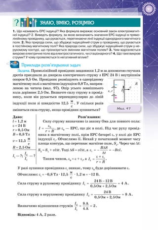 91
Знаю, вмію, розумію
1. Що називають ЕРС індукції? Яка формула виражає основний закон електромагніт-
ної індукції? 2. Виведіть формулу, за якою визначають значення ЕРС індукції в прямо-
лінійному провіднику, що рухається, перетинаючи лінії індукції однорідного магнітного
поля. 2. Яка природа сили, що збуджує індукційний струм у провіднику, що рухається
в постійному магнітному полі? Яка природа сили, що збуджує індукційний струм у не-
рухомому контурі, що пронизується змінним магнітним полем? 3. Чим відрізняється
вихрове електричне поле від електростатичного, чи стаціонарного? 4. Що таке вихрові
струми? У чому проявляється їх негативний вплив?
Приклади розв’язування задач
Задача. Прямолінійний провідник завдовжки 1,2 м за допомогою гнучких
дротів приєднали до джерела електричного струму з ЕРС 24 В і внутрішнім
опором 0,5 Ом. Провідник розміщують в однорідному
магнітномуполізмагнітноюіндукцією0,8 Тл,напрям­
леною на читача (мал.  97). Опір усього зовнішнього
кола дорівнює 2,5 Ом. Визначте силу струму в провід­
нику, коли він рухається перпендикулярно до ліній
індукції поля зі швидкістю 12,5 
ì
ñ
. У скільки разів
зміниться сила струму, якщо провідник зупиниться?
Дано:
l = 1,2 м
ε = 24 В
r = 0,5 Ом
В = 0,8 Тл
v = 12,5 
ì
ñ
R = 2,5 Ом
Розв’язання:
Силу струму визначимо із закону Ома для повного кола:
0
I
r R
ε
=
+
, де ε0
 — ЕРС, що діє в колі. Під час руху провід­
ника в магнітному полі, крім ЕРС батареї ε, у колі діє ЕРС
індукції εі
. Обчислимо її. Нехай у початковий момент часу
площа контура, що перетинає магнітне поле, S1
. Через час Δt:
S2
= S1
+ vl∆t. Тоді ΔS = vl∆t, а i
B S
Bvl
t
∆
ε =− =−
∆
.
Таким чином, ε0
= ε + εі
, а 1
і
I
r R
ε ε
=
+
+
.
I1
 — ?; 2
1
I
I
 — ?
У разі зупинки провідника εі
зникає, тому ε0
буде дорівнювати ε.
Обчислимо: εі
= –0,8 Тл · 12,5 
ì
ñ
 · 1,2 м = –12 В.
Сила струму в рухомому провіднику 1
Îì Îì
24 B 12 B
4 A
0,5 2,5
I
−
= =
+
.
Сила струму в нерухомому провіднику 2
Îì Îì
24 B
8 A
0,5 2,5
I= =
+
.
Визначимо відношення струмів 2
1
8 A
2
4 A
I
I
= = .
Відповідь: 4 А, 2 рази.
Мал. 97
B
I
v
–
+
ε, r
 