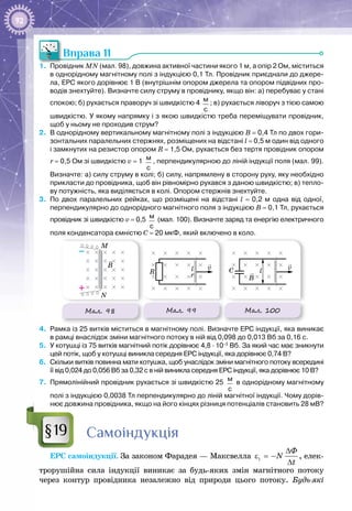 92
Вправа 11
1.	 Провідник MN (мал. 98), довжина активної частини якого 1 м, а опір 2 Ом, міститься
в однорідному магнітному полі з індукцією 0,1 Тл. Провідник приєднали до джере-
ла, ЕРС якого дорівнює 1 В (внутрішнім опором джерела та опором підвідних про-
водів знехтуйте). Визначте силу струму в провіднику, якщо він: а) перебуває у стані
спокою; б) рухається праворуч зі швидкістю 4  м
с
; в) рухається ліворуч з тією самою
швидкістю. У якому напрямку і з якою швидкістю треба переміщувати провідник,
щоб у ньому не проходив струм?
2.	 В однорідному вертикальному магнітному полі з індукцією B = 0,4 Тл по двох гори-
зонтальних паралельних стержнях, розміщених на відстані l = 0,5 м один від одного
і замкнутих на резистор опором R = 1,5 Ом, рухається без тертя провідник опором
r = 0,5 Ом зі швидкістю v = 1  м
с
, перпендикулярною до ліній індукції поля (мал. 99).
Визначте: а) силу струму в колі; б) силу, напрямлену в сторону руху, яку необхідно
прикласти до провідника, щоб він рівномірно рухався з даною швидкістю; в) тепло-
ву потужність, яка виділяється в колі. Опором стержнів знехтуйте.
3.	 По  двох паралельних рейках, що розміщені на відстані l  =  0,2  м одна від одної,
перпендикулярно до однорідного магнітного поля з індукцією B = 0,1 Тл, рухається
провідник зі швидкістю v = 0,5  м
с
(мал. 100). Визначте заряд та енергію електричного
поля конденсатора ємністю С = 20 мкФ, який включено в коло.
Мал. 98
B
M
N
–
+
Мал. 99
R
v
r
l
Мал. 100
C
B
v
l
4.	 Рамка із 25 витків міститься в магнітному полі. Визначте ЕРС індукції, яка виникає
в рамці внаслідок зміни магнітного потоку в ній від 0,098 до 0,013 Вб за 0,16 с.
5.	 У котушці із 75 витків магнітний потік дорівнює 4,8 · 10–3
Вб. За який час має зникнути
цей потік, щоб у котушці виникла середня ЕРС індукції, яка дорівнює 0,74 В?
6.	 Скільки витків повинна мати котушка, щоб унаслідок зміни магнітного потоку всередині
її від 0,024 до 0,056 Вб за 0,32 с в ній виникла середня ЕРС індукції, яка дорівнює 10 В?
7.	 Прямолінійний провідник рухається зі швидкістю 25  м
с
в однорідному магнітному
полі з індукцією 0,0038 Тл перпендикулярно до ліній магнітної індукції. Чому дорів-
нює довжина провідника, якщо на його кінцях різниця потенціалів становить 28 мВ?
Самоіндукція
ЕРС самоіндукції. За законом Фарадея — Максвелла i
Ô
N
t
∆
ε =−
∆
, елек­
трорушійна сила індукції виникає за будь-яких змін магнітного потоку
через контур провідника незалежно від природи цього потоку. Будь-які
§19
 