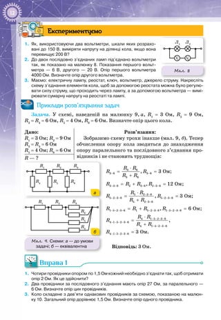 12
Експериментуємо
1.	 Як, використовуючи два вольтметри, шкали яких розрахо-
вані до 150 В, виміряти напругу на ділянці кола, якщо вона
перевищує 200 В?
2.	 До двох послідовно з’єднаних ламп під’єднано вольт­метри
так, як показано на малюнку 8. Показання першого вольт­
метра — 6 В, другого — 20 В. Опір першого вольтметра
4000 Ом. Визначте опір другого вольтметра.
3.	 Маємо: електричну лампу, реостат, ключ, вольтметр, джерело струму. Накресліть
схему з’єднання елементів кола, щоб за допомогою реостата можна було регулю-
вати силу струму, що проходить через лампу, а за допомогою вольтметра — вимі-
рювати сумарну напругу на реостаті та лампі.
Приклади розв’язування задач
Задача.  У схемі, наведеній на малюнку  9, а, R1
  =  3  Ом, R2
  =  9  Ом,
R3
 = R4
 = 6 Ом, R5
 = 4 Ом, R6
 = 6 Ом. Визначте опір цього кола.
Дано:
R1
= 3 Ом; R2
= 9 Ом
R3
= R4
= 6 Ом
R5
= 4 Ом; R6
= 6 Ом
Розв’язання:
Зобразимо схему трохи інакше (мал. 9, б). Тепер
обчислення опору кола зводиться до знаходження
опору паралельного та послідовного з’єднання про­
відників і не становить труднощів:R — ?
3 6
3 6 3 6
3 6
Îì, 3
R R
R R
R R
− −
⋅
= =
+
;
2 3 6 2 3 6 2 3 6 Îì, 12R R R R− − − − −=+ =;
5 2 3 6
5 2 3 6 5 2 3 6
5 2 3 6
Îì, 3
R R
R R
R R
− −
− − − − − −
− −
⋅
= =
+
;
1 5 2 3 6 1 5 2 3 6 1 5 2 3 6 Îì, 6R R R R− − − − − − − − − − −=+ =;
4 1 5 2 3 6
4 1 5 2 3 6
4 1 5 2 3 6
4 1 5 2 3 6 Îì.
,
3
R R
R
R R
R
− − − −
− − − − −
− − − −
− − − − −
⋅
=
+
=
Відповідь: 3 Ом.
Вправа 1
1.	 Чотири провідники опором по 1,5 Ом кожний необхідно з’єднати так, щоб отримати
опір 2 Ом. Як це здійснити?
2.	 Два провідники за послідовного з’єднання мають опір 27 Ом, за паралельного —
6 Ом. Визначте опір цих провідників.
3.	 Коло складене з дев’яти однакових провідників за схемою, показаною на малюн-
ку 10. Загальний опір дорівнює 1,5 Ом. Визначте опір одного провідника.
Мал. 9. Схеми: а — до умови
задачі; б — еквівалентна
R3
R4
R5
R6
R1
R2
R3
R4
R5
R6
R1
R2
R3
R4
R5
R6
R1
R2
R3
R4
R5
R6
R1
R2
а
б
Мал. 8
Л1
Л2
V1 V2
 