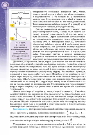94
створюваного зовнішнім джерелом ЕРС. Отже,
результуючий струм у вітці, що містить котушку
з індуктивністю L та опором R, у початковий
момент часу буде меншим, ніж у вітці з таким са­
мим за величиною опором R, але без індуктивності.
Тому максимальне світіння лампи Л1
у першій вітці
настане дещо пізніше, ніж у другій вітці.
Струми розмикання виникають у момент роз­
риву електричного кола, і якщо коло містить ко­
тушку великої індуктивності, ці струми можуть
бути значними. Струм розмикання наочніше мож­
на спостерігати за допомогою схеми, зображеної на
малюнку  102,  а. Замкнувши ключ K, почекаємо
рівномірне світіння лампи Л і розімкнемо коло.
Якщо котушка L має достатньо велику індуктив­
ність, ми побачимо, що лампа згасла лише через
деякий час після розмикання кола. І в цьому разі
зміна (спадання) струму в момент вимикання
спричинює виникнення змінного магнітного потоку
в котушці, а отже, виникнення струму самоіндукції.
До того ж, за правилом Ленца, струм розмикання має такий самий на­
прямок, як і основний струм від зовнішнього джерела. Наявність великої
індуктивності в електричному колі або дуже швидка зміна сили струму
можуть призвести до того, що, нехай і короткочасно, але загальна сила
струму значно перевищить робочу силу струму. Як наслідок, прилади,
включені в таке коло, вийдуть із ладу. Потрібно чітко розрізняти силу
струм через котушку, який стати більше не може і тільки зменшується з
часом (мал. 102, б), та силу струму через інші ділянки кола. Так, на схемі,
зображеній на малюнку 102, струм через лампу може збільшитися тіль­
ки за умови, якщо до розмикання він був меншим, ніж через котушку
(струм через котушку при розмиканні ключа «вимушений» протікати
через лампу).
Явище самоіндукції подібне до явища інерції в механіці. Унаслідок
само­індукції під час замикання кола сила струму не одразу набуває мак­
симального значення. І, навпаки, під час вимикання джерела струм не
зникає одразу, а самоіндукція підтримує його деякий час, незважаючи на
опір кола. Мірою «інертності» контура відносно змін сили струму в ньому
(аналогічно масі тіла в механіці) в електродинаміці є індуктивність,
або коефіцієнт самоіндукції контура L.
Індуктивність. Щоб розкрити фізичний зміст індуктивності, вважати­
мемо, що струм у котушці змінюється зі швидкістю
À
1
ñ
. Тоді ci Lε = —
індуктивність котушки дорівнює тій електрорушійній силі самоіндукції,
яка виникає в ній унаслідок зміни струму зі швидкістю
À
1
ñ
.
Ураховуючи те, що для нормального соленоїда Ф = BS, а магнітна ін­
дукція всередині соленоїда з кількістю витків N і довжиною l дорівнює
Мал. 102.
а — схема
для отримання
струмів розмикання;
б — графік
залежності сили
струму розмикання
від часу
Б
K
L
Л
–+
t
I
I0
0
а
б
 