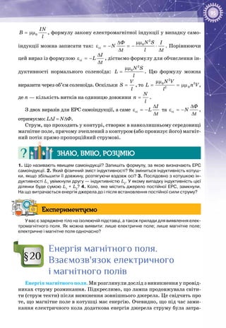 95
0
IN
B
l
= μμ , формулу закону електромагнітної індукції у випадку само­
індукції можна записати так:
2
0
ci
N SÔ I
N
t l t
μμ∆
ε =− =− ⋅
∆ ∆
. Порівнюючи
цей вираз із формулою ci
I
L
t
∆
ε =−
∆
, дістаємо формулу для обчислення ін­
дуктивності нормального соленоїда:
2
0N S
L
l
μμ
= . Цю формулу можна
виразити через об’єм соленоїда. Оскільки
V
S
l
= , то
2
20
02
N V
L n V
l
μμ
= = μμ ,
де n — кількість витків на одиницю довжини
N
n
l
= .
З двох виразів для ЕРС самоіндукції, а саме ci
I
L
t
∆
ε =−
∆
та ci
Ô
N
t
∆
ε =−
∆
,
отримуємо: L∆I = N∆Ф.
Струм, що проходить у контурі, створює в навколишньому середовищі
магнітне поле, причому зчеплений з контуром (або пронизує його) магніт­
ний потік прямо пропорційний струмові.
Знаю, вмію, розумію
1. Що називають явищем самоіндукції? Запишіть формулу, за якою визначають ЕРС
самоіндукції. 2. Який фізичний зміст індуктивності? Як зміниться індуктивність котуш-
ки, якщо збільшити її довжину, розтягуючи вздовж осі? 3. Послідовно з котушкою ін-
дуктивності L1
увімкнули другу — індуктивністю L2
. У якому випадку індуктивність цієї
ділянки буде сумою L1
 + L2
? 4. Коло, яке містить джерело постійної ЕРС, замкнули.
На що витрачається енергія джерела до і після встановлення постійної сили струму?
Експериментуємо
У вас є заряджене тіло на ізолюючій підставці, а також прилади для виявлення елек-
тромагнітного поля. Як можна виявити: лише електричне поле; лише магнітне поле;
електричне і магнітне поля одночасно?
Енергія магнітного поля.
Взаємозв'язок електричного
і магнітного полів
Енергія магнітного поля. Ми розглянули дослід з виникнення у провід­
никах струму розмикання. Підкреслимо, що лампа продовжувала світи­
ти (струм текти) після вимкнення зовнішнього джерела. Це свідчить про
те, що магнітне поле в котушці має енергію. Очевидно, що під час зами­
кання електричного кола додаткова енергія джерела струму була затра­
§20
 