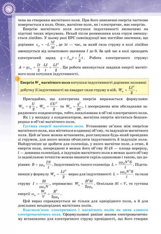 96
чена на створення магнітного поля. При його зникненні енергія частково
повертається в коло. Отже, магнітне поле, як і електричне, має енергію.
Енергію магнітного поля котушки індуктивності визначимо на
під­ставі таких міркувань. Нехай після розмикання кола струм зменшу­
ється лінійно. У цьому разі ЕРС самоіндукції має постійне значення, що
дорівнює ñi
I
L
t
∆
ε =−
∆
, де ∆t  — час, за який сила струму в колі лінійно
зменшується від початкового значення І до 0. За цей час в колі проходить
електричний заряд ñåð
2
I
q I t t= = . Робота електричного струму:
2
ñi
2 2
It LI LI
A q
t
= ε = ⋅ = . Ця робота виконується завдяки енергії магніт­
ного поля котушки індуктивності.
Енергія Wм
магнітного поля котушки індуктивності дорівнює половині
добутку її індуктивності на квадрат сили струму в ній,
2
ì
2
LI
W = .
Пригадаймо, що електрична енергія виражається формулами:
åë
2
U
W q= ,
2
åë
2
CU
W = та
2
åë
2
q
W
C
= , і зосереджена між обкладками за­
рядженого конденсатора, тобто локалізована в об’ємі електричного поля.
Як і у випадку з конденсатором, магнітна енергія міститься безпосе­
редньо в об’ємі магнітного поля.
Густина енергії магнітного поля. Установимо зв’язок між енергією
магнітного поля, яка міститься в одиниці об’єму, та індукцією магнітного
поля. Цей зв’язок можна встановити, розглянувши будь-який провідник
зі струмом, для якого можна обчислити індуктивність й індукцію поля.
Найзручніше це зробити для соленоїда, у якого магнітне поле, а отже, й
енергія поля, зосереджені в межах його об’єму Sl (S — площа перерізу,
l — довжина соленоїда), а індукцію магнітного поля в межах цього об’єму
із задовільною точністю можна вважати скрізь однаковою і такою, що до­
рівнює 0
IN
B
l
= μμ . Індуктивність такого соленоїда
2
0N S
L
l
μμ
= . Підста­
вивши у формулу
2
ì
2
LI
W = вираз для індуктивності
2
0N S
L
l
μμ
= та сили
струму
0
Bl
I
N
=
μμ
, отримаємо:
2
ì
02
B Sl
W =
μμ
. Оскільки Sl = V, то густина
енергії
2
ì
ì
02
W B
V
ω= =
μμ
.
Цей вираз справджується не тільки для однорідного поля, а й для
довільних неоднорідних магнітних полів.
Взаємозв’язок електричного і магнітного полів як вияв єдиного
електромагнітного поля. Сформульовані раніше закони електромагнетиз­
му встановлено для електричного струму провідності, що його створює
 