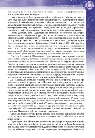 97
напрямлений рух мікроскопічних частинок — носіїв заряду (електронів і
йонів) у провідниках і вакуумі.
Проте Амперу та його сучасникам було невідомо, які ефекти виникати­
муть під час руху макроскопічних заряджених тіл. Електричний струм,
зумов­лений переміщенням макроскопічних заряджених тіл, називають
конвекційнийелектричнийструм.Ученим,якірозробляликласичнутеорію
електро­магнетизму, не здавалось очевидним, що ці струми (провідності
та конвекційний) є принципово однаковими джерелами магнітного поля.
Перші досліди, щоб відповісти на питання, чи створює наелектри­
зоване тіло, що перебуває в русі, магнітне поле (поряд з електричним),
у Берлінському університеті в 1878 р. провів американський фізик Ген­
рі Роуланд (1848–1901). Ці дослідження продовжив російський фізик
Олександр Олександрович Ейхенвальд (1863–1944) у 1901–1904 рр. Осо­
бливо складно було в цих експериментах точно виміряти напруженість
магнітного поля конвекційного струму, створюваного зарядженим
диском, який обертається навколо своєї осі. Адже індукція цього поля
була в тисячі разів меншою за індукцію магнітного поля Землі.
Досліди Роуланда й Ейхенвальда дали позитивні результати: справді,
конвекційні струми, пов’язані з механічним рухом наелектризованих тіл,
створюють таке саме магнітне поле, як і відповідні їм струми провідності.
Отже, в цих дослідах довели існування магнітного поля під час механічного
руху наелектризованих тіл, а точними вимірюваннями підтвердили екві­
валентність конвекційних струмів і струмів провідності. Досліди Роуланда
й Ейхенвальда належать до серії перших експериментів, у яких було під­
тверджено теоретичні висновки про єдину природу електричних і магніт­
них явищ, які випливали з теоретичних праць Максвелла.
До Максвелла існували окремо вчення про електрику, вчення про
магнетизм, вчення про світло. «Місток» між електричними та магніт­
ними явищами створило експериментальне відкриття Ерстеда, Ампера,
Фарадея. Джеймс Максвелл поставив перед собою завдання узагальни­
ти всі відомі на той час експериментальні факти з макроскопічної елек­
тродинаміки і викласти їх у вигляді стрункої послідовної математичної
теорії, яка для електричних і магнітних явищ відігравала б таку саму
роль, як закони динаміки Ньютона в класичній механіці. Результатом
його теоретичних досліджень стала система рівнянь Максвелла, яку він
виклав у своїй знаменитій праці «Трактат з електрики і магнетизму»,
що побачила світ у 1873 р. Пізніше в працях німецького фізика Генріха
Герца (1867–1894) та англійського фізика Олівера Хевісайда (1850–1925)
рівняння Максвелла набули сучасного вигляду.
Оскільки математична форма запису цих рівнянь передбачає знання
інтегрального та диференціального числення, ми ознайомимося з ними
лише якісно.
Перше рівняння Максвелла встановлює два джерела збудження магніт­
ного поля. Оскільки в усіх експериментах магнітне поле було обов’язково
пов’язане з електричним струмом, Джеймс Максвелл у своїх теоретичних
працях змінне електричне поле, яке породжувало вихрове магнітне поле,
 