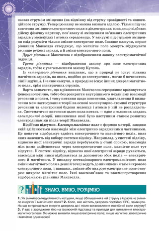 98
назвав струмом зміщення (на відмінну від струму провідності та конвек­
ційного струму). Тепер цю назву не можна визнати вдалою. Тільки під час
вивчення змінного електричного поля в діелектриках вона дещо відбиває
дійсну фізичну картину, пов’язану зі зміщенням зв’язаних електричних
зарядів у молекулах і атомах середовища. У вакуумі під струмом зміщен­
ня слід розуміти тільки змінне електричне поле. Інакше кажучи, перше
рівняння Маквелла стверджує, що магнітне поле можуть збуджувати
не лише рухомі заряди, а й зміни електричного поля.
Друге рівняння Максвелла є відображенням закону електромагнітної
індукції.
Третє рівняння — відображення закону про поле електричних
зарядів, тобто є узагальненням закону Кулона.
Із четвертого рівняння випливає, що в природі не існує вільних
магнітних зарядів, на яких, подібно до електричних, могли б починатись
лінії індукції. Інакше кажучи, в природі не існує інших джерел магнітно­
го поля, крім електричних струмів.
Варто зазначити, що в рівняннях Максвелла середовище враховується
феноменологічно, тобто без розкриття внутрішнього механізму взаємодії
речовини з полем, і тому питання щодо пояснення, узагальнення й визна­
чення меж застосування теорії на основі молекулярно-атомної структури
речовини та електронної будови молекул і атомів у ній не розглядаєть­
ся. Систематичне вивчення цього кола питань — одне з головних завдань
електронної теорії, виникнення якої було наступним етапом розвитку
електродинаміки після теорії Максвелла.
Підіб’ємо підсумки. Електромагнітне поле є формою матерії, за­вдяки
якій здійснюється взаємодія між електрично за­рядженими частинками.
Це поняття відображує єдність електричного та магнітного полів, вияв
яких залежить від вибору системи відліку. Наприклад, у системі відліку,
відносно якої електричні заряди перебувають у стані спокою, взаємодія
між ними здійснюється через електростатичне поле, магнітне поле тут
відсутнє. У системі відліку, відносно якої електричні заряди рухаються,
взаємодія між ними відбувається за допомогою обох полів — електрич­
ного й магнітного. У  випадку нестаціонарного електромагнітного поля
зміни магнітного поля в деякій точці ведуть до виникнення там вихрового
електричного поля, і навпаки, змінне або вихрове елек­тричне поле ство­
рює вихрове магнітне поле. Їхні взаємозв’язок та взаємо­перетворення
відображають рівняння Максвелла.
Знаю, вмію, розумію
1. Як змінилась індуктивність котушки, якщо збільшення в ній струму в k разів не зміни-
ло енергію її магнітного поля? 2. Коло, яке містить джерело постійної ЕРС, замкнули.
На що витрачається енергія джерела до і після встановлення постійної сили струму?
3. У вас є заряджене тіло на ізолюючій підставці та прилади для виявлення електро­
магнітного поля. Як можна виявити лише електричне поле; лише магнітне; електричне
і магнітне одночасно?
 