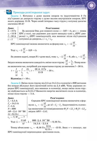 99
Приклади розв’язування задач
Задача  1. Котушку з дуже малим опором та індуктивністю 3  Гн
під’єднано до джерела струму з дуже малим внутрішнім опором, ЕРС
якого дорівнює 15 В. Через який інтервал часу струм у котушці досягне
значення 50 А?
Дано:
L = 3 Гн
εі
= 15 В
I = 50 А
Розв’язання:
За законом Ома для повного кола: ε = I(R + r), де ε — повна
ЕРС у колі, що дорівнює для цього випадку сумі ε1
(ЕРС дже­
рела) і ε2
(ЕРС самоіндукції), яка виникає після під’єднання
котушки до джерела, ε = ε1
+ ε2
.t —?
ЕРС самоіндукції можна визначити за формулою 2
I
L
t
∆
ε =−
∆
.
Тоді 1 ( )
I
L I R r
t
∆
ε − = +
∆
.
За умовою задачі, опори R і r дуже малі, тому 1 0
I
L
t
∆
ε − =
∆
, або 1
I
L
t
∆
ε =
∆
.
Звідки можна визначити швидкість зміни сили струму
1I
t L
ε∆
=
∆
. Тепер мож­
на визначити час, потрібний для наростання струму до значення I = 50 А.
1 1
I I IL
t
I
t L
= = =
∆ ε ε
∆
;
Ãí50 A 3
10 c
15 B
t
⋅
= = .
Відповідь: t = 10 c.
Задача 2. Зміна сили струму від 2,5 до 14,5 А в соленоїді з 800 витками
без осердя збільшує його магнітний потік на 2,4 мВб. Чому дорівнює се­
редня ЕРС самоіндукції, яка виникає в соленоїді, якщо зміна сили стру­
му відбувається за 0,15 с? Визначте енергію магнітного поля в соленоїді,
якщо сила струму — 5 А.
Дано:
I1
= 2,5 А
I2
= 14,5 А
I = 5 А
N = 800
∆Ф = 2,4 · 10–3
Вб
∆t = 0,15 с
Розв’язання:
Середню ЕРС самоіндукції можна визначити з фор­
мули ñі
I
L
t
∆
ε =−
∆
, де ∆I = I2
– I1
. Індуктивність солено­
їда визначимо зі співвідношення Ф1
N = LI1
і Ф2
N = LI2
,
звідки ∆ФN = L∆I.
εсі
 — ?; Wмаг
 — ?
Тоді
ÔN
L
I
∆
=
∆
,
3
Âá
Ãí
800 2,4 10
0,16
14,5 A 2,5 A
L
−
⋅ ⋅
= =
−
.
Тепер обчислимо ci Ãí
12 A
0,16 13 B
0,15 c
ε =− =− . Знак «–» показує, що
ЕРС самоіндукції перешкоджає зростанню поля.
 