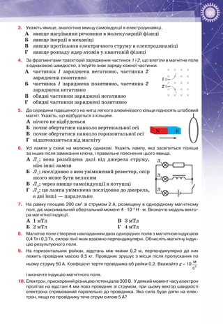 101
3.	 Укажіть явище, аналогічне явищу самоіндукції в електродинаміці.
A	 явище нагрівання речовини в молекулярній фізиці
Б	 явище інерції в механіці
B	 явище протікання електричного струму в електродинаміці
Г	 явище розпаду ядер атомів у квантовій фізиці
4.	 За фрагментами траєкторій заряджених частинок 1 і 2, що влетіли в магнітне поле
з однаковою швидкістю, з’ясуйте знак заряду кожної частинки.
А	 частинка 1 заряджена негативно, частинка 2
заряджена позитивно
Б	 частинка 1 заряджена позитивно, частинка 2
заряджена негативно
В	 обидві частинки заряджені негативно
Г	 обидві частинки заряджені позитивно
5.	 До середини підвішеного на нитці легкого алюмінієвого кільця підносять штабовий
магніт. Укажіть, що відбудеться з кільцем.
А	 нічого не відбудеться
Б	 почне обертатися навколо вертикальної осі
В	 почне обертатися навколо горизонтальної осі
Г	 відштовхнеться від магніту
6.	 Усі лампи у схемі на малюнку однакові. Укажіть лампу, яка засвітиться пізніше
за інших після замикання ключа, і правильне пояснення цього явища.
А	 Л1
; вона розміщена далі від джерела струму,
ніж інші лампи
Б	 Л1
; послідовно з нею увімкнений резистор, опір
якого може бути великим
В	 Л2
; через явище самоіндукції в котушці
Г	 Л3
; ця лампа увімкнена послідовно до джерела,
а дві інші — паралельно
7.	 На рамку площею 200 см2
зі струмом 2 А, розміщену в однорідному магнітному
полі, діє максимальний обертальний момент 4 ∙ 10–5
 Н ∙ м. Визначте модуль векто-
ра магнітної індукції.
А	 1 мТл
Б	 2 мТл
В	 3 мТл
Г	 4 мТл
8.	 Магнітне поле створене накладанням двох однорідних полів з магнітною індукцією
0,4 Тл і 0,3 Тл, силові лінії яких взаємно перпендикулярні. Обчисліть магнітну індук-
цію результуючого поля.
9.	 На горизонтальних рейках, відстань між якими 0,2  м, перпендикулярно до них
лежить провідник масою 0,5 кг. Провідник зрушує з місця після пропускання по
ньому струму 50 А. Коефіцієнт тертя провідника об рейки 0,2. Вважайте g = 10 2
м
c
і визначте індукцію магнітного поля.
10.	Електрон, прискорений різницею потенціалів 300 В. У деякий момент часу електрон
пролітає на відстані 4 мм повз провідник зі струмом, при цьому вектор швидкості
електрона спрямований паралельно до провідника. Яка сила буде діяти на елек-
трон, якщо по провіднику тече струм силою 5 А?
1
2
SN
Л1
Л2
Л3
 