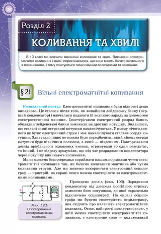 102
В 10 класі ми вивчили механічні коливання та хвилі. Вивчаючи електро-
магнітні коливання і хвилі, переконаємося, що вони мають багато загального
з механічними, і тому описуються тими самими величинами та законами.
КОЛИВАННЯ ТА ХВИЛІКОЛИВАННЯ ТА ХВИЛІ
Розділ 2
Вільні електромагнітні коливання
Коливальний контур. Електромагнітні коливання були відкриті дещо
випадково. Це сталося після того, як винайшли лейденську банку (пер­
ший конденсатор) і навчилися надавати їй великого заряду за допомогою
електростатичної машини. Спостерігаючи електричний розряд банки,
обкладки лейденської банки замикали на дротяну котушку. Виявилося,
що стальні спиці всередині котушки намагнічуються. У цьому нічого див­
ного не було: електричний струм і має намагнічувати стальне осердя ко­
тушки. Здивувало інше: не можна було передбачити, який кінець осердя
котушки буде північним полюсом, а який — південним. Повторювавши
дослід приблизно в однакових умовах, отримували то один результат,
то інший, і не відразу зрозуміли, що під час розряджання конденсатора
через котушку виникають коливання.
Ми не можемо безпосередньо сприймати нашими органами чуття елек­
тромагнітні коливання так, як бачимо коливання маятника або чуємо
коливання струни. Але ми можемо використати електронний осцило­
граф — пристрій, на екрані якого можна спостерігати за електромагніт­
ними коливаннями.
Проведемо дослід (мал.  103). Зарядивши
конденсатор від джерела постійного струму,
замкнемо його котушкою, до якої паралельно
підключено осцилограф. На  екрані осцило­
графа ми будемо спостерігати осцилограму,
яка свідчить про наявність електромагнітних
коливань. Отже, найпростішою установкою, у
якій можна спостерігати електромагнітні ко­
ливання, є електричне коло  — коливальний
§21
Мал. 103.
Спостереження
електромагнітних
коливань
K
–
+
L
C
 