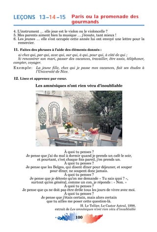 100
4. L’instrument elle joue est le violon ou le violoncelle
5. Mes parents aiment bien la musi ue j’écoute tant mieux
6. Les jeunes elle s’est occupée cette année lui ont envo é une lettre pour la
remercier.
11. Faites des phrases à l’aide des éléments donnés :
xemple
12. Lisez et apprenez par cœur.
Les amnésiques n’ont rien vécu d’inoubliable
uoi tu penses
e pense ue j’ai du mal à dormir uand je prends un ca é le soir
et pourtant c’est c a ue ois pareil j’en prends un.
uoi tu penses
e pense ue les Belges ui disent d ner pour déjeuner et souper
pour d ner ne soupent donc jamais.
uoi tu penses
e pense ue je déteste u’on me demande Tu sais uoi
surtout u’en général comme un con je réponds on.
uoi tu penses
e pense ue ça ne doit pas tre dr le tous les jours de vivre avec moi.
uoi tu penses
e pense ue j’étais certain mais alors certain
ue tu ailles me poser cette uestion-là.
. Le Tellier Le astor stral 1998
extrait de
LEÇONS 13–14–15 Paris ou la promenade des
gourmands
 