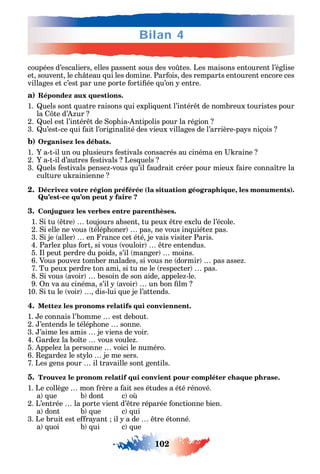 102
Bilan 4
coupées d’escaliers elles passent sous des vo tes. Les maisons entourent l’église
et souvent le c teau ui les domine. Par ois des remparts entourent encore ces
villages et c’est par une porte orti ée u’on entre.
a) Répondez aux questions.
1. uels sont uatre raisons ui expli uent l’intér t de nombreux touristes pour
la te d’ ur
2. uel est l’intér t de op ia- ntipolis pour la région
3. u’est-ce ui ait l’originalité des vieux villages de l’arrière-pa s niçois
b) Organisez les débats.
1. a-t-il un ou plusieurs estivals consacrés au cinéma en raine
2. a-t-il d’autres estivals Les uels
3. uels estivals pense -vous u’il audrait créer pour mieux aire conna tre la
culture u rainienne
2. Décrivez votre région préférée (la situation géographique, les monuments).
Qu’est-ce qu’on peut y faire ?
3. Conjuguez les verbes entre parenthèses.
1. i tu tre toujours absent tu peux tre exclu de l’école.
2. i elle ne vous télép oner pas ne vous in uiéte pas.
3. i je aller en rance cet été je vais visiter Paris.
4. Parle plus ort si vous vouloir tre entendus.
5. l peut perdre du poids s’il manger moins.
6. Vous pouve tomber malades si vous ne dormir pas asse .
7. Tu peux perdre ton ami si tu ne le respecter pas.
8. i vous avoir besoin de son aide appele -le.
9. n va au cinéma s’il avoir un bon lm
10. i tu le voir dis-lui ue je l’attends.
4. Mettez les pronoms relatifs qui conviennent.
1. e connais l’ omme est debout.
2. ’entends le télép one sonne.
3. ’aime les amis je viens de voir.
4. arde la bo te vous voule .
5. ppele la personne voici le numéro.
6. egarde le st lo je me sers.
7. Les gens pour il travaille sont gentils.
5. Trouvez le pronom relatif qui convient pour compléter chaque phrase.
1. Le collège mon rère a ait ses études a été rénové.
a ue b dont c o
2. L’entrée la porte vient d’ tre réparée onctionne bien.
a dont b ue c ui
3. Le bruit est e ra ant il a de tre étonné.
a uoi b ui c ue
 