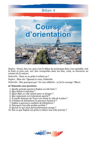 104
Bilan 4
uais ben oui puis c’est le début du printemps donc c’est agréable eu
la or t et puis eu oui tre tran uilles dans les bois voilà se retrouver au
contact de la nature.
onc tu es pr te à re aire ça
Bien s r uand tu veux abrielle.
Ben pour uoi pas e vais ré éc ir si j’ai le courage Merci.
a) Répondez aux questions.
1. uelle activité sportive op ie a-t-elle aite
2. ue allait-il c erc er
3. uel objet a-t-elle utilisé pour se diriger
4. ui organisait cet événement sporti
5. uelle distance de Tours est située la ville de Loc es
6. ombien de ilomètres le parcours aisait-il
7. op ie a parcouru combien de ilomètres
8. Pour uoi s’est-elle par ois arr tée
9. u’est-ce ui était particulièrement s mpa
10. st-ce ue op ie est pr te à re aire une telle activité
Course
d’orientation
 