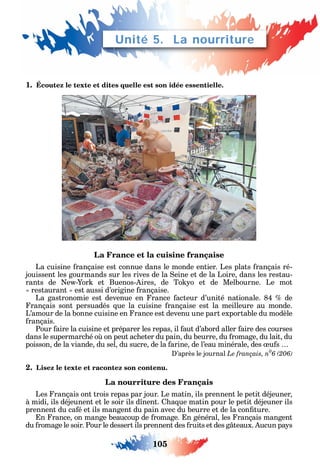 105
1. Écoutez le texte et dites quelle est son idée essentielle.
La France et la cuisine française
La cuisine rançaise est connue dans le monde entier. Les plats rançais ré-
jouissent les gourmands sur les rives de la eine et de la Loire dans les restau-
rants de e - or et Buenos- ires de To o et de Melbourne. Le mot
restaurant est aussi d’origine rançaise.
La gastronomie est devenue en rance acteur d’unité nationale. 84 de
rançais sont persuadés ue la cuisine rançaise est la meilleure au monde.
L’amour de la bonne cuisine en rance est devenu une part exportable du modèle
rançais.
Pour aire la cuisine et préparer les repas il aut d’abord aller aire des courses
dans le supermarc é o on peut ac eter du pain du beurre du romage du lait du
poisson de la viande du sel du sucre de la arine de l’eau minérale des u s
’après le journal Le français, n0
2. Lisez le texte et racontez son contenu.
La nourriture des Français
Les rançais ont trois repas par jour. Le matin ils prennent le petit déjeuner
à midi ils déjeunent et le soir ils d nent. a ue matin pour le petit déjeuner ils
prennent du ca é et ils mangent du pain avec du beurre et de la con ture.
n rance on mange beaucoup de romage. n général les rançais mangent
du romage le soir. Pour le dessert ils prennent des ruits et des g teaux. ucun pa s
Unité 5. La nourriture
 