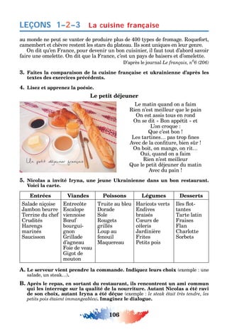 106
LEÇONS
au monde ne peut se vanter de produire plus de 400 t pes de romage. o ue ort
camembert et c èvre restent les stars du plateau. ls sont uni ues en leur genre.
n dit u’en rance pour devenir un bon cuisinier il aut tout d’abord savoir
aire une omelette. n dit ue la rance c’est un pa s de baisers et d’omelette.
’après le journal Le français, n0
3. Faites la comparaison de la cuisine française et ukrainienne d’après les
textes des exercices précédents.
4. Lisez et apprenez la poésie.
Le petit déjeuner
Le matin uand on a aim
ien n’est meilleur ue le pain
n est assis tous en rond
n se dit Bon appétit et
L’on cro ue
ue c’est bon
Les tartines pas trop nes
vec de la con ture bien s r
n boit on mange on rit
ui uand on a aim
ien n’est meilleur
ue le petit déjeuner du matin
vec du pain
5. ,
Voici la carte.
Entrées Viandes Poissons Légumes Desserts
alade niçoise
ambon beurre
Terrine du c e
rudités
arengs
marinés
aucisson
ntrec te
scalope
viennoise
B u
bourgui-
gnon
rillade
d’agneau
oie de veau
igot de
mouton
Truite au bleu
orade
ole
ougets
grillés
Loup au
enouil
Ma uereau
aricots verts
ndives
braisés
urs de
céleris
ardinière
rites
Petits pois
les ot-
tantes
Tarte latin
raises
lan
arlotte
orbets
A. Le serveur vient prendre la commande. Indiquez leurs choix exemple une
salade un stea .
B. Après le repas, en sortant du restaurant, ils rencontrent un ami commun
qui les interroge sur la qualité de la nourriture. Autant Nicolas a été ravi
de son choix, autant Iryna a été déçue exemple
. Imaginez le dialogue.
La cuisine française1–2–3
 