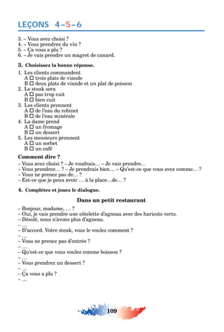109
LEÇONS
3. Vous ave c oisi
4. Vous prendre du vin
5. a vous a plu
6. e vais prendre un magret de canard.
3. Choisissez la bonne réponse.
1. Les clients commandent
 trois plats de viande
B  deux plats de viande et un plat de poisson
2. Le stea sera
 pas trop cuit
B  bien cuit
3. Les clients prennent
 de l’eau du robinet
B  de l’eau minérale
4. La dame prend
 un romage
B  un dessert
5. Les messieurs prennent
 un sorbet
B  un ca é
Comment dire ?
Vous ave c oisi e voudrais e vais prendre
Vous prendre e prendrais bien u’est-ce ue vous ave comme
Vous ne prene pas de
st-ce ue je peux avoir à la place de
4. Complétez et jouez le dialogue.
Dans un petit restaurant
Bonjour madame
ui je vais prendre une c telette d’agneau avec des aricots verts.
ésolé nous n’avons plus d’agneau.
’accord. Votre stea vous le voule comment
Vous ne prene pas d’entrée
u’est-ce ue vous voule comme boisson
Vous prendre un dessert
a vous a plu
4–5–6
 