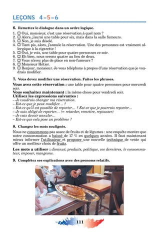 111
LEÇONS
6. Remettez le dialogue dans un ordre logique.
1.  ui monsieur c’est une réservation à uel nom
2.  lors j’aurai une table pour six mais dans la salle umeurs.
3.  on je suis désolé.
4.  Tant pis alors j’annule la réservation. ne des personnes est vraiment al-
lergi ue à la cigarette
5.  ui je vois une table pour uatre personnes ce soir.
6.  bien nous serons uatre au lieu de deux.
7.  Vous n’ave plus de place en non- umeurs
8.  Monsieur étier.
9.  Bonjour monsieur. e vous télép one à propos d’une réservation ue je vou-
drais modi er.
7.
Vous avez cette réservation : une table pour uatre personnes pour mercredi
soir.
Vous souhaitez maintenant : la m me c ose pour vendredi soir.
– Je voudrais changer ma réservation.
– Je vais devoir annuler…
8. Changez les mots soulignés.
ous ne consommons pas asse de ruits et de légumes une en u te montre ue
notre consommation a baissé de 17 en uel ues années. l aut maintenant
mieux in ormer l’utilisateur et proposer une nouvelle tec ni ue de vente ui
o re un meilleur c oix de ruits.
а -
teur, imposer, mangeons.
9. Complétez ses explications avec des pronoms relatifs.
4–5–6
 