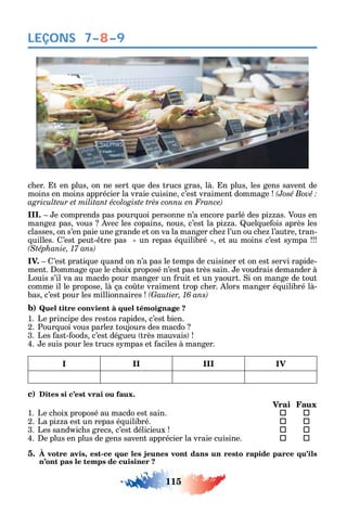 115
LEÇONS
c er. t en plus on ne sert ue des trucs gras là. n plus les gens savent de
moins en moins apprécier la vraie cuisine c’est vraiment dommage
III. e comprends pas pour uoi personne n’a encore parlé des pi as. Vous en
mange pas vous vec les copains nous c’est la pi a. uel ue ois après les
classes on s’en paie une grande et on va la manger c e l’un ou c e l’autre tran-
uilles. ’est peut- tre pas un repas é uilibré et au moins c’est s mpa
IV. ’est prati ue uand on n’a pas le temps de cuisiner et on est servi rapide-
ment. ommage ue le c oix proposé n’est pas très sain. e voudrais demander à
Louis s’il va au macdo pour manger un ruit et un aourt. i on mange de tout
comme il le propose là ça co te vraiment trop c er. lors manger é uilibré là-
bas c’est pour les millionnaires
b) Quel titre convient à quel témoignage ?
1. Le principe des restos rapides c’est bien.
2. Pour uoi vous parle toujours des macdo
3. Les ast- oods c’est dégueu très mauvais
4. e suis pour les trucs s mpas et aciles à manger.
I II III IV
c) Dites si c’est vrai ou faux.
Vrai Faux
1. Le c oix proposé au macdo est sain.  
2. La pi a est un repas é uilibré. 	 
3. Les sand ic s grecs c’est délicieux 	 
4. e plus en plus de gens savent apprécier la vraie cuisine. 	 
5. À votre avis, est-ce que les jeunes vont dans un resto rapide parce qu’ils
n’ont pas le temps de cuisiner ?
7–8–9
 
