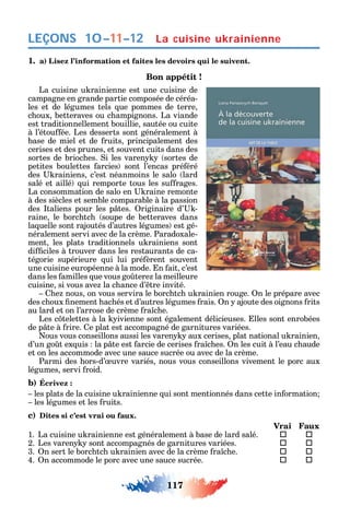 117
LEÇONS La cuisine ukrainienne
1. a) Lisez l’information et faites les devoirs qui le suivent.
Bon appétit !
La cuisine u rainienne est une cuisine de
campagne en grande partie composée de céréa-
les et de légumes tels ue pommes de terre
c oux betteraves ou c ampignons. La viande
est traditionnellement bouillie sautée ou cuite
à l’étou ée. Les desserts sont généralement à
base de miel et de ruits principalement des
cerises et des prunes et souvent cuits dans des
sortes de brioc es. i les varen sortes de
petites boulettes arcies sont l’encas pré éré
des rainiens c’est néanmoins le salo lard
salé et aillé ui remporte tous les su rages.
La consommation de salo en raine remonte
à des siècles et semble comparable à la passion
des taliens pour les p tes. riginaire d’ -
raine le borc tc soupe de betteraves dans
la uelle sont rajoutés d’autres légumes est gé-
néralement servi avec de la crème. Paradoxale-
ment les plats traditionnels u rainiens sont
di ciles à trouver dans les restaurants de ca-
tégorie supérieure ui lui pré èrent souvent
une cuisine européenne à la mode. n ait c’est
dans les amilles ue vous go tere la meilleure
cuisine si vous ave la c ance d’ tre invité.
e nous on vous servira le borc tc u rainien rouge. n le prépare avec
des c oux nement ac és et d’autres légumes rais. n ajoute des oignons rits
au lard et on l’arrose de crème ra c e.
Les c telettes à la ivienne sont également délicieuses. lles sont enrobées
de p te à rire. e plat est accompagné de garnitures variées.
ous vous conseillons aussi les varen aux cerises plat national u rainien
d’un go t ex uis la p te est arcie de cerises ra c es. n les cuit à l’eau c aude
et on les accommode avec une sauce sucrée ou avec de la crème.
Parmi des ors-d’ uvre variés nous vous conseillons vivement le porc aux
légumes servi roid.
b) Écrivez :
les plats de la cuisine u rainienne ui sont mentionnés dans cette in ormation
les légumes et les ruits.
c) Dites si c’est vrai ou faux.
Vrai Faux
1. La cuisine u rainienne est généralement à base de lard salé.  
2. Les varen sont accompagnés de garnitures variées.  
3. n sert le borc tc u rainien avec de la crème ra c e.  
4. n accommode le porc avec une sauce sucrée.  
10–11–12
 