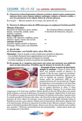 118
LEÇONS 10–11–12
2. Classez les verbes d’opération culinaire (cuisiner, ajouter qqch, assaisonner,
émincer, faire cuire, laisser mijoter, mélanger, remuer, se mettre à table…)
avec les personnes et les objets, faites de courtes phrases.
xemple Maman prépare de la soupe, elle ajoute du sel.
3. Décrivez le déjeuner dans de différents pays en employant l’article partitif.
( )
Borc tc de betterave pain lardon. n raine lessia mange du
tea vermicelle salade sauce. borc tc de betterave du pain
alette compote.
Ray (Angleterre)
oupe r ti légumes pudding sauce.
essert ruits toasts t é au lait.
Antony (France)
arottes r pées poulet et légumes.
romage ruits pain eau minérale.
4. Jeu de rôle.
a) ( , , , )
Situation : tout le monde se met à table pour prendre le déjeuner.
Les en ants donnent leurs appréciations sur le plat servi.
Le père demande comment sa emme l’a cuisiné.
La mère expli ue la recette et précise les ingrédients.
b) En groupe de 4, imaginez puis jouez une scène qui présente une publicité
pour un plat ukrainien. N’oubliez pas de donner la recette de ce plat.
– Exemple d’une recette de borchtch,
simple à réaliser : Versez 2 litres d’eau
-
vrez le liquide de cuisson. Pendant ce
C
-
-
.
La cuisine ukrainienne
 