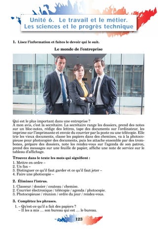 123
1. Lisez l’information et faites le devoir qui le suit.
Le monde de l’entreprise
ui est le plus important dans une entreprise
mon avis c’est la secrétaire. La secrétaire range les dossiers prend des notes
sur un bloc-notes rédige des lettres tape des documents sur l’ordinateur les
imprime sur l’imprimante et envoie du courrier par la poste ou une télécopie. lle
trie les vieux documents classe les papiers dans des c emises va à la p otoco-
pieuse pour p otocopier des documents puis les attac e ensemble par des trom-
bones prépare des dossiers note les rende -vous sur l’agenda de son patron
prend des messages sur une euille de papier a c e une note de service sur le
tableau d’a c age.
Tr
1. Mettre en ordre
2. n ax
3. istinguer ce u’il aut garder et ce u’il aut jeter
4. aire une p otocopie
2. Éliminez l’intrus.
1. lasseur dossier couteau c emise.
2. ourrier électroni ue télécopie agenda p otocopie.
3. P otocopieuse réunion ordre du jour rende -vous.
3. Complétez les phrases.
1. u’est-ce u’il a ait des papiers
l les a mis son bureau ui est le bureau.
Unité 6. Le travail et le métier.
Les sciences et le progrès technique
 