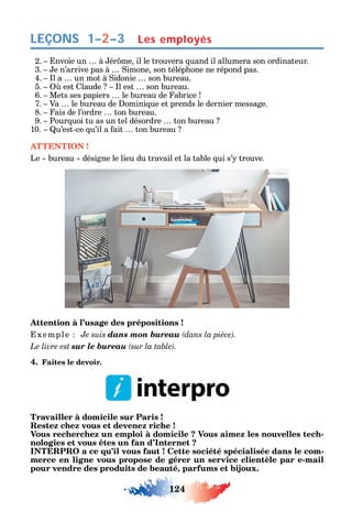 124
LEÇONS 1–2–3 Les employés
2. nvoie un à ér me il le trouvera uand il allumera son ordinateur.
3. e n’arrive pas à imone son télép one ne répond pas.
4. l a un mot à idonie son bureau.
5. est laude l est son bureau.
6. Mets ses papiers le bureau de abrice
7. Va le bureau de omini ue et prends le dernier message.
8. ais de l’ordre ton bureau.
9. Pour uoi tu as un tel désordre ton bureau
10. u’est-ce u’il a ait ton bureau
ATTENTION !
Le bureau désigne le lieu du travail et la table ui s’ trouve.
Attention à l’usage des prépositions !
xemple Je suis dans mon bureau
Le livre est sur le bureau .
4. Faites le devoir.
Travailler à domicile sur Paris !
Restez chez vous et devenez riche !
Vous recherchez un emploi à domicile ? Vous aimez les nouvelles tech-
nologies et vous êtes un fan d’Internet ?
INTERPRO a ce qu’il vous faut ! Cette société spécialisée dans le com-
merce en ligne vous propose de gérer un service clientèle par e-mail
pour vendre des produits de beauté, parfums et bijoux.
 