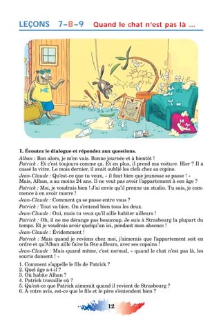12
LEÇONS Quand le chat n’est pas là …
1. Écoutez le dialogue et répondez aux questions.
Bon alors je m’en vais. Bonne journée et à bient t
t c’est toujours comme ça. t en plus il prend ma voiture. ier l a
cassé la vitre. Le mois dernier il avait oublié les cle s c e sa copine.
C u’est-ce ue tu veux il aut bien ue jeunesse se passe
Mais lban a au moins 24 ans. l ne veut pas avoir l’appartement à son ge
Moi je voudrais bien ’ai envie u’il prenne un studio. Tu sais je com-
mence à en avoir marre
C omment ça se passe entre vous
Tout va bien. n s’entend bien tous les deux.
C ui mais tu veux u’il aille abiter ailleurs
il ne me dérange pas beaucoup. e suis à trasbourg la plupart du
temps. t je voudrais avoir uel u’un ici pendant mon absence
C videmment
Mais uand je reviens c e moi j’aimerais ue l’appartement soit en
ordre et u’ lban aille aire la te ailleurs avec ses copains
C Mais uand m me c’est normal uand le c at n’est pas là les
souris dansent
1. omment s’appelle le ls de Patric
2. uel ge a-t-il
3. abite lban
4. Patric travaille o
5. u’est-ce ue Patric aimerait uand il revient de trasbourg
6. votre avis est-ce ue le ls et le père s’entendent bien
7–8–9
 