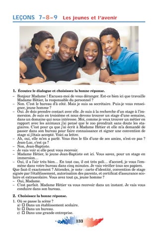 133
LEÇONS Les jeunes et l’avenir7–8–9
1. Écoutez le dialogue et choisissez la bonne réponse.
Bonjour Madame xcuse -moi de vous déranger. st-ce bien ici ue travaille
Madame étier la responsable du personnel
on. ’est le bureau d’à c té. Mais je suis sa secrétaire. Puis-je vous rensei-
gner jeune omme
ui. e dois prendre contact avec elle. e suis à la rec erc e d’un stage à l’im-
mersion. e suis en troisième et nous devons trouver un stage d’une semaine
dans un domaine ui nous intéresse. Moi comme je veux trouver un métier en
rapport avec les animaux j’ai pensé ue le oo prendrait sans doute les sta-
giaires. ’est pour ça ue j’ai écrit à Madame étier et elle m’a demandé de
passer dans son bureau pour aire connaissance et signer une convention de
stage si j’étais accepté. Voici sa lettre.
oui elle m’en a parlé. Vous tes le ls d’une de ses amies n’est-ce pas
ean-Luc c’est ça
on ean-Baptiste.
e vais voir si elle peut vous recevoir.
Madame étier le jeune ean-Baptiste est ici. Vous save pour un stage en
immersion
ui il a l’air très bien n tout cas il est très poli d’accord je vous l’em-
mène dans votre bureau dans cin minutes. e vais véri er tous ses papiers.
ue aut-il exactement ttende je note carte d’identité convention de stage
signée par l’établissement autorisation des parents et certi cat d’assurance sco-
laire et extrascolaire. Vous ave tout ça jeune omme
ui Madame.
’est par ait. Madame étier va vous recevoir dans un instant. e vais vous
conduire dans son bureau.
2. Choisissez la bonne réponse.
1. se passe la scène
a  ans un établissement scolaire.
b  ans un bureau.
c  ans une grande entreprise.
 
