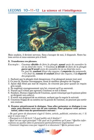 138
LEÇONS La science et l’intelligence10–11–12
Mais soudain il devient nerveux. ans s’occuper de moi il dispara t. otre ba-
teau arrive et nous sommes pris à bord.
3. Transformez ces phrases.
xemple Cousteau décida de faire la plongée, ayant
C a décidé de faire de la plongée
parce qu’il avait
e jour-là, voulant emporta des poignards.
C comme il voulait a emporté
des poignards.
1. ac ant ue la plongée était dangereuse il ne plongeait jamais tout seul.
2. e jour-là umas l’accompagna étant le meilleur plongeur de l’é uipe.
3. ant déjà lmé pas mal de re uins ils n’eurent pas peur uand un re uin
gris surgit.
4. ls nagèrent courageusement vers lui cro ant u’il se sauverait.
5. Vo ant u’il n’était pas agressi ousteau se mit à lmer.
6. oudain umas s’approc a de ousteau a ant remar ué ue le poisson pilote
se dirigeait vers celui-ci.
7. l sortit son poignard de sa ceinture sac ant ue le re uin le suivrait.
8. ousteau rappa de sa caméra sur la gueule de l’animal ne pouvant pas sortir
son couteau.
4. Écoutez attentivement le dialogue. Vous allez présenter ce dialogue à vos
amis, puis discuter avec eux de son contenu. Pour préparer cette présen-
tation, aidez-vous du questionnaire suivant :
-
– Comment réagissez-vous par rapport à ce document ? Qu’en pensez-vous ?
 