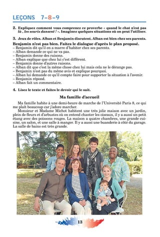 13
LEÇONS
2.
là , les souris dansent !
3. Jeux de rôles. Alban et Benjamin discutent. Alban est bien chez ses parents.
Benjamin n’est pas bien. Faites le dialogue d’après le plan proposé.
Benjamin dit u’il en a marre d’ abiter c e ses parents.
lban demande ce ui ne va pas.
Benjamin donne des raisons.
lban expli ue ue c e lui c’est di érent.
Benjamin donne d’autres raisons.
lban dit ue c’est la m me c ose c e lui mais cela ne le dérange pas.
Benjamin n’est pas du m me avis et expli ue pour uoi.
lban lui demande ce u’il compte aire pour supporter la situation à l’avenir.
Benjamin répond.
lban ait un commentaire.
4. Lisez le texte et faites le devoir qui le suit.
Ma famille d’accueil
Ma amille abite à une demi- eure de marc e de l’ niversité Paris 8 ce ui
me pla t beaucoup car j’adore marc er.
Monsieur et Madame Mic ot abitent une très jolie maison avec un jardin
plein de eurs et d’arbustes o on entend c anter les oiseaux il a aussi un petit
étang avec des poissons rouges. La maison a uatre c ambres une grande cui-
sine un salon et une salle à manger. l a aussi une buanderie à c té du garage.
La salle de bains est très grande.
7–8–9
 