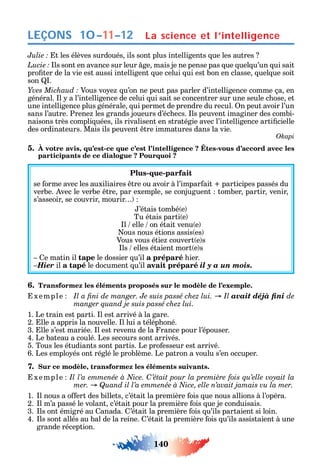 140
LEÇONS
t les élèves surdoués ils sont plus intelligents ue les autres
ls sont en avance sur leur ge mais je ne pense pas ue uel u’un ui sait
pro ter de la vie est aussi intelligent ue celui ui est bon en classe uel ue soit
son .
Vous vo e u’on ne peut pas parler d’intelligence comme ça en
général. l a l’intelligence de celui ui sait se concentrer sur une seule c ose et
une intelligence plus générale ui permet de prendre du recul. n peut avoir l’un
sans l’autre. Prene les grands joueurs d’éc ecs. ls peuvent imaginer des combi-
naisons très compli uées ils rivalisent en stratégie avec l’intelligence arti cielle
des ordinateurs. Mais ils peuvent tre immatures dans la vie.
Okapi
5. , - -
participants de ce dialogue ? Pourquoi ?
Plus-que-parfait
se orme avec les auxiliaires tre ou avoir à l’impar ait participes passés du
verbe. vec le verbe tre par exemple se conjuguent tomber partir venir
s’asseoir se couvrir mourir
’étais tombé e
Tu étais parti e
l elle on était venu e
ous nous étions assis es
Vous vous étie couvert e s
ls elles étaient mort e s
e matin il tape le dossier u’il a préparé ier.
Hier il a tapé le document u’il avait préparé il y a un mois.
6. Transformez les éléments proposés sur le modèle de l’exemple.
xemple avait déjà fini de
manger quand je suis passé chez lui.
1. Le train est parti. l est arrivé à la gare.
2. lle a appris la nouvelle. l lui a télép oné.
3. lle s’est mariée. l est revenu de la rance pour l’épouser.
4. Le bateau a coulé. Les secours sont arrivés.
5. Tous les étudiants sont partis. Le pro esseur est arrivé.
6. Les emplo és ont réglé le problème. Le patron a voulu s’en occuper.
7. Sur ce modèle, transformez les éléments suivants.
xemple C
1. l nous a o ert des billets c’était la première ois ue nous allions à l’opéra.
2. l m’a passé le volant c’était pour la première ois ue je conduisais.
3. ls ont émigré au anada. ’était la première ois u’ils partaient si loin.
4. ls sont allés au bal de la reine. ’était la première ois u’ils assistaient à une
grande réception.
La science et l’intelligence10–11–12
 