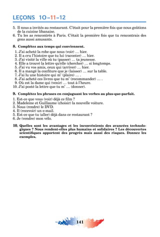 141
LEÇONS
5. l nous a invités au restaurant. ’était pour la première ois ue nous go tions
de la cuisine libanaise.
6. Tu les as rencontrés à Paris. ’était la première ois ue tu rencontrais des
gens aussi amusants.
8. Complétez aux temps qui conviennent.
1. ’ai ac eté la robe ue nous voir ier.
2. l a cru l’ istoire ue tu lui raconter ier.
3. ’ai visité la ville o tu passer ta jeunesse.
4. lle a trouvé la lettre u’elle c erc er si longtemps.
5. ’ai vu vos amis ceux ui arriver ier.
6. l a mangé la con ture ue je laisser sur la table.
7. ’ai lu une istoire ui m’ plaire .
8. ’ai ac eté ces livres ue tu m’ recommander .
9. est la dame ui venir tout à l’ eure.
10. ’ai posté la lettre ue tu m’ donner .
9. Complétez les phrases en conjuguant les verbes au plus-que-parfait.
1. st-ce ue vous voir déjà ce lm
2. Madeleine et uillaume c oisir la nouvelle voiture.
3. ous rendre le V .
4. l recevoir un e-mail.
5. st-ce ue tu aller déjà dans ce restaurant
6. e vendre mon vélo.
10. Quelles sont les avantages et les inconvénients des avancées technolo-
giques ? Nous rendent-elles plus humains et solidaires ? Les découvertes
exemples.
10–11–12
 