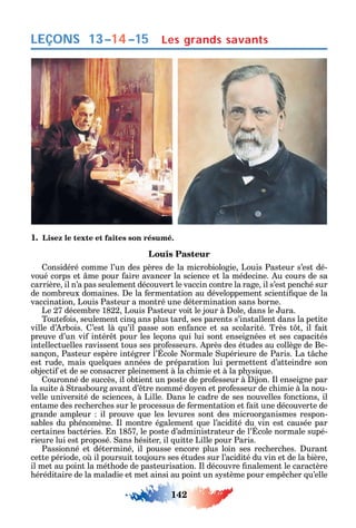 142
LEÇONS
1. Lisez le texte et faites son résumé.
Louis Pasteur
onsidéré comme l’un des pères de la microbiologie Louis Pasteur s’est dé-
voué corps et me pour aire avancer la science et la médecine. u cours de sa
carrière il n’a pas seulement découvert le vaccin contre la rage il s’est penc é sur
de nombreux domaines. e la ermentation au développement scienti ue de la
vaccination Louis Pasteur a montré une détermination sans borne.
Le 27 décembre 1822 Louis Pasteur voit le jour à ole dans le ura.
Toute ois seulement cin ans plus tard ses parents s’installent dans la petite
ville d’ rbois. ’est là u’il passe son en ance et sa scolarité. Très t t il ait
preuve d’un vi intér t pour les leçons ui lui sont enseignées et ses capacités
intellectuelles ravissent tous ses pro esseurs. près des études au collège de Be-
sançon Pasteur espère intégrer l’ cole ormale upérieure de Paris. La t c e
est rude mais uel ues années de préparation lui permettent d’atteindre son
objecti et de se consacrer pleinement à la c imie et à la p si ue.
ouronné de succès il obtient un poste de pro esseur à ijon. l enseigne par
la suite à trasbourg avant d’ tre nommé do en et pro esseur de c imie à la nou-
velle université de sciences à Lille. ans le cadre de ses nouvelles onctions il
entame des rec erc es sur le processus de ermentation et ait une découverte de
grande ampleur il prouve ue les levures sont des microorganismes respon-
sables du p énomène. l montre également ue l’acidité du vin est causée par
certaines bactéries. n 1857 le poste d’administrateur de l’ cole normale supé-
rieure lui est proposé. ans ésiter il uitte Lille pour Paris.
Passionné et déterminé il pousse encore plus loin ses rec erc es. urant
cette période o il poursuit toujours ses études sur l’acidité du vin et de la bière
il met au point la mét ode de pasteurisation. l découvre nalement le caractère
éréditaire de la maladie et met ainsi au point un s stème pour emp c er u’elle
Les grands savants13–14–15
 