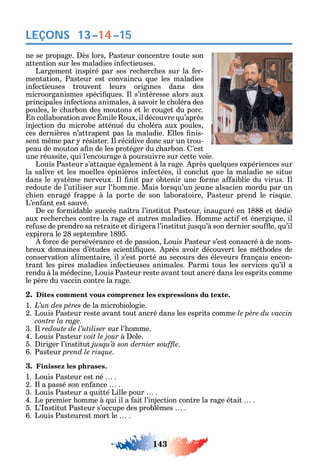 143
LEÇONS 13–14–15
ne se propage. ès lors Pasteur concentre toute son
attention sur les maladies in ectieuses.
Largement inspiré par ses rec erc es sur la er-
mentation Pasteur est convaincu ue les maladies
in ectieuses trouvent leurs origines dans des
microorganismes spéci ues. l s’intéresse alors aux
principales in ections animales à savoir le c oléra des
poules le c arbon des moutons et le rouget du porc.
n collaboration avec mile oux il découvre u’après
injection du microbe atténué du c oléra aux poules
ces dernières n’attrapent pas la maladie. lles nis-
sent m me par résister. l récidive donc sur un trou-
peau de mouton a n de les protéger du c arbon. ’est
une réussite ui l’encourage à poursuivre sur cette voie.
Louis Pasteur s’atta ue également à la rage. près uel ues expériences sur
la salive et les moelles épinières in ectées il conclut ue la maladie se situe
dans le s stème nerveux. l nit par obtenir une orme a aiblie du virus. l
redoute de l’utiliser sur l’ omme. Mais lors u’un jeune alsacien mordu par un
c ien enragé rappe à la porte de son laboratoire Pasteur prend le ris ue.
L’en ant est sauvé.
e ce ormidable succès na tra l’institut Pasteur inauguré en 1888 et dédié
aux rec erc es contre la rage et autres maladies. omme acti et énergi ue il
re use de prendre sa retraite et dirigera l’institut jus u’à son dernier sou e u’il
expirera le 28 septembre 1895.
orce de persévérance et de passion Louis Pasteur s’est consacré à de nom-
breux domaines d’études scienti ues. près avoir découvert les mét odes de
conservation alimentaire il s’est porté au secours des éleveurs rançais encon-
trant les pires maladies in ectieuses animales. Parmi tous les services u’il a
rendu à la médecine Louis Pasteur reste avant tout ancré dans les esprits comme
le père du vaccin contre la rage.
2. Dites comment vous comprenez les expressions du texte.
1. de la microbiologie.
2. Louis Pasteur reste avant tout ancré dans les esprits comme
contre la rage.
3. l redoute de l’utiliser sur l’ omme.
4. Louis Pasteur voit le jour à ole.
5. iriger l’institut .
6. Pasteur prend le risque.
3. Finissez les phrases.
1. Louis Pasteur est né .
2. l a passé son en ance .
3. Louis Pasteur a uitté Lille pour .
4. Le premier omme à ui il a ait l’injection contre la rage était .
5. L’ nstitut Pasteur s’occupe des problèmes .
6. Louis Pasteurest mort le .
 