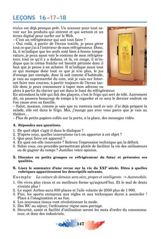 147
LEÇONS 16–17–18
est déjà pres ue pr t. n scanner pour tout sa-
voir sur les produits ui entrent et ui sortent et un
écran digital pour sur er sur le eb.
’est un ré rigérateur ui sait tout aire
ui voilà à partir de l’écran textile je peux gérer
tout ce ue j’ai à l’intérieur de mon ré rigérateur. onc
là il m’indi ue ue les u s sont bien à bonne tempé-
rature je peux aussi voir le contenu de mon ré rigéra-
teur tout ce u’il a dedans et là en rouge il m’in-
di ue ue la crème ra c e est bient t périmée donc il
aut ue je pense à en ac eter. l m’indi ue aussi tout
ce ui man ue donc tout ce ue je n’ai plus le jus
d’orange par exemple donc là soit comme d’ abitude
je vais au supermarc é du coin soit je vais sur nter-
net aire mes courses à partir toujours de l’écran tac-
tile donc je peux commencer à taper mon adresse ou
alors à partir du clavier ui est dans le aut du ré rigérateur.
n attendant la télé ui ait des glaçons c’est le rigo ui sert de télé. utrement
dit on passera beaucoup de temps à le regarder et ce sera le dernier endroit o
l’on cause avec sa amille.
alut maman comme je sais ue tu rentrais tard ce soir. ’ai déjà préparé la
salade elle est dans le rigo. Moi j’mange pas avec vous parce ue je vais au
t é tre
Plus de petits papiers collés sur la porte à la place des messages vidéo.
4. Répondez aux questions.
1. e uel objet s’agit-il dans le dialogue
2. ’après vous uelles innovations va-t-on apporter à cet objet
3. ue peut aire cet appareil
4. n uoi est-elle innovante eleve l’expression tec ni ue ui la dé nit.
5. elon vous ces procédés permettront plut t de aciliter la vie des utilisateurs
ou de gagner du temps usti e votre opinion.
5. Discutez en petits groupes ce réfrigérateur du futur et présentez ses
qualités.
6. Lisez le sommaire d’une revue sur la vie du XXIe
siècle. Dites à quelles
rubriques appartiennent les descriptifs suivants.
xemple .
1. n vivra plus vieux et en meilleure orme u’aujourd’ ui. t le mal de dents
n’existe plus
2. Le super irbus aura 850 places et l’aile volante de 2050 plus de 1 000.
3. ini les sports ennu eux aux règles et aux tec ni ues dures à assimiler
Place à l’imagination et au un.
4. Les nouveaux tissus vont révolutionner la mode.
5. es au séjour l’ordinateur règne sans partage.
6. écurité santé et acilité d’utilisation seront les mots d’ordre du consomma-
teur et donc des industriels.
 