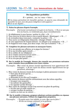 148
LEÇONS
Des hypothèses probables
Si présent on tu nous utur
Si les tissus permettent de travailler partout, on pourra vous demander de
Si on va sur Jupiter
7. Faites les phrases d’après l’exemple.
xemple
1. e télép onerai à on e eures. uitter la ville i
2. Vous recevre la lettre dont je vous ai parlé demain. déménager i
3. e reviendrai dans trois jours. contacter la police i
4. Vous aure un télégramme dimanc e. c anger d’ tel i
5. e vous apporterai de l’argent demain. se ré ugier à la campagne i
6. e rapperai trois coups puis deux coups. uir par la en tre i
8. Complétez les phrases suivantes en menaçant l’autre.
1. i tu me prends mes a aires je te pi ue les tiennes
2. i tu me réveilles après minuit .
3. i tu oublies de me télép oner .
4. i tu tombes amoureux d’une autre .
5. i tu ne ais rien pour m’aider .
6. i tu n’es pas plus gentil .
9. Sur le modèle de l’exemple, donnez des conseils aux personnes suivantes
pour résoudre leurs problèmes avec leurs voisins.
xemple -
-
1. Mon voisin du dessous écoute de la musi ue à pleine puissance à minuit.
aire plus de bruit ue lui
appeler la police
descendre et lui dire u’il exagère
2. Ma voisine du dessus marc e constamment avec des talons aiguilles.
lui pa er une mo uette
lui ac eter des pantou es
lui signaler u’elle dérange
3. Mon voisin du septième occupe trop souvent ma place de par ing.
lui dire ue ça su t comme ça
occuper sa place de par ing
mettre un mot sur sa voiture
10. Sur le modèle ci-dessous, proposez plusieurs actions possibles en réponse
xemple
Si elle me trompe vraiment, je la quitterai.
16–17–18 Les innovations de futur
 