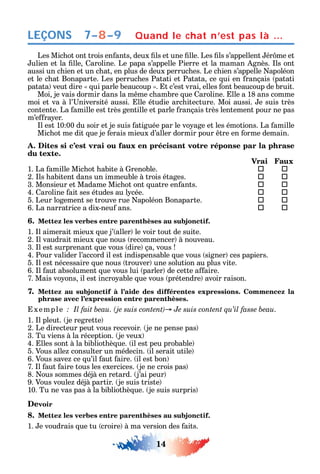 14
LEÇONS
Les Mic ot ont trois en ants deux ls et une lle. Les ls s’appellent ér me et
ulien et la lle aroline. Le papa s’appelle Pierre et la maman gnès. ls ont
aussi un c ien et un c at en plus de deux perruc es. Le c ien s’appelle apoléon
et le c at Bonaparte. Les perruc es Patati et Patata ce ui en rançais patati
patata veut dire ui parle beaucoup . t c’est vrai elles ont beaucoup de bruit.
Moi je vais dormir dans la m me c ambre ue aroline. lle a 18 ans comme
moi et va à l’ niversité aussi. lle étudie arc itecture. Moi aussi. e suis très
contente. La amille est très gentille et parle rançais très lentement pour ne pas
m’e ra er.
l est 10 00 du soir et je suis atiguée par le vo age et les émotions. La amille
Mic ot me dit ue je erais mieux d’aller dormir pour tre en orme demain.
A. Dites si c’est vrai ou faux en précisant votre réponse par la phrase
du texte.
Vrai Faux
1. La amille Mic ot abite à renoble.  
2. ls abitent dans un immeuble à trois étages.  
3. Monsieur et Madame Mic ot ont uatre en ants.  
4. aroline ait ses études au l cée.  
5. Leur logement se trouve rue apoléon Bonaparte.  
6. La narratrice a dix-neu ans.  
6. Mettez les verbes entre parenthèses au subjonctif.
1. l aimerait mieux ue j’ aller le voir tout de suite.
2. l vaudrait mieux ue nous recommencer à nouveau.
3. l est surprenant ue vous dire ça vous
4. Pour valider l’accord il est indispensable ue vous signer ces papiers.
5. l est nécessaire ue nous trouver une solution au plus vite.
6. l aut absolument ue vous lui parler de cette a aire.
7. Mais vo ons il est incro able ue vous prétendre avoir raison.
7. Mettez au subjonctif à l’aide des différentes expressions. Commencez la
phrase avec l’expression entre parenthèses.
xemple .
1. l pleut. je regrette
2. Le directeur peut vous recevoir. je ne pense pas
3. Tu viens à la réception. je veux
4. lles sont à la bibliot è ue. il est peu probable
5. Vous alle consulter un médecin. il serait utile
6. Vous save ce u’il aut aire. il est bon
7. l aut aire tous les exercices. je ne crois pas
8. ous sommes déjà en retard. j’ai peur
9. Vous voule déjà partir. je suis triste
10. Tu ne vas pas à la bibliot è ue. je suis surpris
Devoir
8. Mettez les verbes entre parenthèses au subjonctif.
1. e voudrais ue tu croire à ma version des aits.
Quand le chat n’est pas là …7–8–9
 