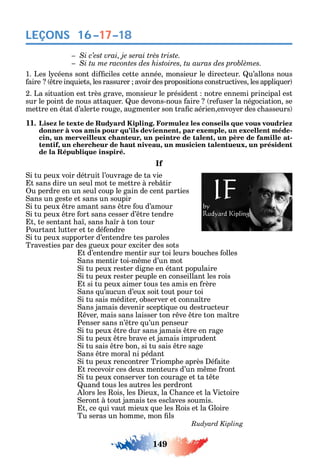 149
LEÇONS 16–17–18
1. Les l céens sont di ciles cette année monsieur le directeur. u’allons nous
aire tre in uiets les rassurer avoir des propositions constructives les appli uer
2. La situation est très grave monsieur le président notre ennemi principal est
sur le point de nous atta uer. ue devons-nous aire re user la négociation se
mettre en état d’alerte rouge augmenter son tra c aérien envo er des c asseurs
11. Lisez le texte de Rudyard Kipling. Formulez les conseils que vous voudriez
donner à vos amis pour qu’ils deviennent, par exemple, un excellent méde-
cin, un merveilleux chanteur, un peintre de talent, un père de famille at-
tentif, un chercheur de haut niveau, un musicien talentueux, un président
de la République inspiré.
If
i tu peux voir détruit l’ouvrage de ta vie
t sans dire un seul mot te mettre à reb tir
u perdre en un seul coup le gain de cent parties
ans un geste et sans un soupir
i tu peux tre amant sans tre ou d’amour
i tu peux tre ort sans cesser d’ tre tendre
t te sentant a sans a r à ton tour
Pourtant lutter et te dé endre
i tu peux supporter d’entendre tes paroles
Travesties par des gueux pour exciter des sots
t d’entendre mentir sur toi leurs bouc es olles
ans mentir toi-m me d’un mot
i tu peux rester digne en étant populaire
i tu peux rester peuple en conseillant les rois
t si tu peux aimer tous tes amis en rère
ans u’aucun d’eux soit tout pour toi
i tu sais méditer observer et conna tre
ans jamais devenir scepti ue ou destructeur
ver mais sans laisser ton r ve tre ton ma tre
Penser sans n’ tre u’un penseur
i tu peux tre dur sans jamais tre en rage
i tu peux tre brave et jamais imprudent
i tu sais tre bon si tu sais tre sage
ans tre moral ni pédant
i tu peux rencontrer Triomp e après é aite
t recevoir ces deux menteurs d’un m me ront
i tu peux conserver ton courage et ta t te
uand tous les autres les perdront
lors les ois les ieux la ance et la Victoire
eront à tout jamais tes esclaves soumis.
t ce ui vaut mieux ue les ois et la loire
Tu seras un omme mon ls
 