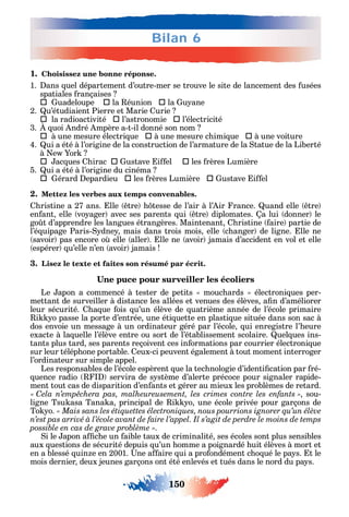 150
Bilan 6
1. Choisissez une bonne réponse.
1. ans uel département d’outre-mer se trouve le site de lancement des usées
spatiales rançaises
 uadeloupe  la éunion  la u ane
2. u’étudiaient Pierre et Marie urie
	la radioactivité  l’astronomie  l’électricité
3. uoi ndré mpère a-t-il donné son nom
	à une mesure électri ue  à une mesure c imi ue  à une voiture
4. ui a été à l’origine de la construction de l’armature de la tatue de la Liberté
à e or
	 	ac ues irac  ustave i el  les rères Lumière
5. ui a été à l’origine du cinéma
	 	 érard epardieu  les rères Lumière  ustave i el
2. Mettez les verbes aux temps convenables.
ristine a 27 ans. lle tre tesse de l’air à l’ ir rance. uand elle tre
en ant elle vo ager avec ses parents ui tre diplomates. a lui donner le
go t d’apprendre les langues étrangères. Maintenant ristine aire partie de
l’é uipage Paris- dne mais dans trois mois elle c anger de ligne. lle ne
savoir pas encore o elle aller . lle ne avoir jamais d’accident en vol et elle
espérer u’elle n’en avoir jamais
3. Lisez le texte et faites son résumé par écrit.
Le apon a commencé à tester de petits mouc ards électroni ues per-
mettant de surveiller à distance les allées et venues des élèves a n d’améliorer
leur sécurité. a ue ois u’un élève de uatrième année de l’école primaire
i o passe la porte d’entrée une éti uette en plasti ue située dans son sac à
dos envoie un message à un ordinateur géré par l’école ui enregistre l’ eure
exacte à la uelle l’élève entre ou sort de l’établissement scolaire. uel ues ins-
tants plus tard ses parents reçoivent ces in ormations par courrier électroni ue
sur leur télép one portable. eux-ci peuvent également à tout moment interroger
l’ordinateur sur simple appel.
Les responsables de l’école espèrent ue la tec nologie d’identi cation par ré-
uence radio servira de s stème d’alerte précoce pour signaler rapide-
ment tout cas de disparition d’en ants et gérer au mieux les problèmes de retard.
C sou-
ligne Tsu asa Tana a principal de i o une école privée pour garçons de
To o.
n’est pas arrivé à l’école avant de faire l’appel. Il s’agit de perdre le moins de temps
.
i le apon a c e un aible taux de criminalité ses écoles sont plus sensibles
aux uestions de sécurité depuis u’un omme a poignardé uit élèves à mort et
en a blessé uin e en 2001. ne a aire ui a pro ondément c o ué le pa s. t le
mois dernier deux jeunes garçons ont été enlevés et tués dans le nord du pa s.
 