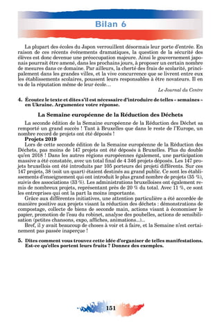 151
Bilan 6
La plupart des écoles du apon verrouillent désormais leur porte d’entrée. n
raison de ces récents événements dramati ues la uestion de la sécurité des
élèves est donc devenue une préoccupation majeure. insi le gouvernement japo-
nais pourrait tre amené dans les proc ains jours à proposer un certain nombre
de mesures dans ce domaine. Par ailleurs la c erté des rais de scolarité princi-
palement dans les grandes villes et la vive concurrence ue se livrent entre eux
les établissements scolaires poussent leurs responsables à tre novateurs. l en
va de la réputation m me de leur école
Le Journal du Centre
4.
La Semaine européenne de la Réduction des Déchets
La seconde édition de la emaine européenne de la éduction des éc et sa
remporté un grand succès Tant à Bruxelles ue dans le reste de l’ urope un
nombre record de projets ont été déposés
Projets 2019
Lors de cette seconde édition de la emaine européenne de la éduction des
éc ets pas moins de 147 projets ont été déposés à Bruxelles. Plus du double
u’en 2018 ans les autres régions européennes également une participation
massive a été constatée avec un total nal de 4 346 projets déposés. Les 147 pro-
jets bruxellois ont été introduits par 105 porteurs deі projetі di érents. ur ces
147 projets 38 soit un uart étaient destinés au grand public. e sont les établi-
ssements d’enseignement ui ont introduit le plus grand nombre de projets 35
suivis des associations 33 . Les administrations bruxelloises ont également re-
mis de nombreux projets représentant près de 20 du total. vec 11 ce sont
les entreprises ui ont la part la moins importante.
r ce aux di érentes initiatives une attention particulière a été accordée de
manière positive aux projets visant la réduction des déc ets démonstrations de
compostage collecte de biens de seconde main actions visant à économiser le
papier promotion de l’eau du robinet anal se des poubelles actions de sensibili-
sation petites c ansons expo a c es animations... ...
Bre il avait beaucoup de c oses à voir et à aire et la emaine n’est certai-
nement pas passée inaperçue
5. Dites comment vous trouvez cette idée d’organiser de telles manifestations.
Est-ce qu’elles portent leurs fruits ? Donnez des exemples.
 