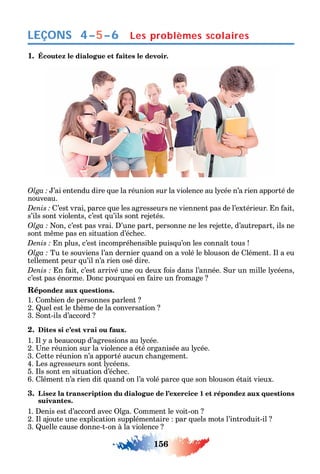 156
LEÇONS Les problèmes scolaires4–5–6
1. Écoutez le dialogue et faites le devoir.
’ai entendu dire ue la réunion sur la violence au l cée n’a rien apporté de
nouveau.
’est vrai parce ue les agresseurs ne viennent pas de l’extérieur. n ait
s’ils sont violents c’est u’ils sont rejetés.
on c’est pas vrai. ’une part personne ne les rejette d’autrepart ils ne
sont m me pas en situation d’éc ec.
n plus c’est incompré ensible puis u’on les conna t tous
Tu te souviens l’an dernier uand on a volé le blouson de lément. l a eu
tellement peur u’il n’a rien osé dire.
n ait c’est arrivé une ou deux ois dans l’année. ur un mille l céens
c’est pas énorme. onc pour uoi en aire un romage
Répondez aux questions.
1. ombien de personnes parlent
2. uel est le t ème de la conversation
3. ont-ils d’accord
2. Dites si c’est vrai ou faux.
1. l a beaucoup d’agressions au l cée.
2. ne réunion sur la violence a été organisée au l cée.
3. ette réunion n’a apporté aucun c angement.
4. Les agresseurs sont l céens.
5. ls sont en situation d’éc ec.
6. lément n’a rien dit uand on l’a volé parce ue son blouson était vieux.
3. Lisez la transcription du dialogue de l’exercice 1 et répondez aux questions
suivantes.
1. enis est d’accord avec lga. omment le voit-on
2. l ajoute une explication supplémentaire par uels mots l’introduit-il
3. uelle cause donne-t-on à la violence
 