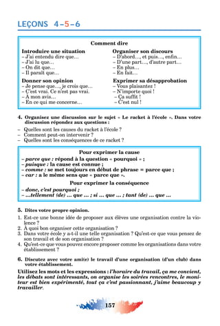 157
LEÇONS 4–5–6
Comment dire
Introduire une situation Organiser son discours
’ai entendu dire ue ’abord et puis en n
’ai lu ue ’une part d’autre part
n dit ue n plus
l para t ue n ait
Donner son opinion Exprimer sa désapprobation
e pense ue je crois ue Vous plaisante
’est vrai. e n’est pas vrai. ’importe uoi
mon avis a su t
n ce ui me concerne ’est nul
4.
discussion répondez aux questions :
uelles sont les causes du rac et à l’école
omment peut-on intervenir
uelles sont les consé uences de ce rac et
Pour exprimer la cause
– parce que :
– puisque : la cause est connue ;
– comme : se met toujours en début de phrase = parce que ;
– car :
Pour exprimer la conséquence
– donc, c’est pourquoi ;
– …tellement (de) … que … ; si … que … ; tant (de) … que …
5. Dites votre propre opinion.
1. st-ce une bonne idée de proposer aux élèves une organisation contre la vio-
lence
2. uoi bon organiser cette organisation
3. ans votre école a-t-il une telle organisation u’est-ce ue vous pense de
son travail et de son organisation
4. u’est-ce ue vous pouve encore proposer comme les organisations dans votre
établissement
6. Discutez avec votre ami(e) le travail d’une organisation (d’un club) dans
votre établissement.
l’horaire du travail, ça me convient,
les débats sont intéressants, on organise les soirées rencontres, le moni-
teur est bien expérimenté, tout ça c’est passionnant, j’aime beaucoup y
travailler.
 